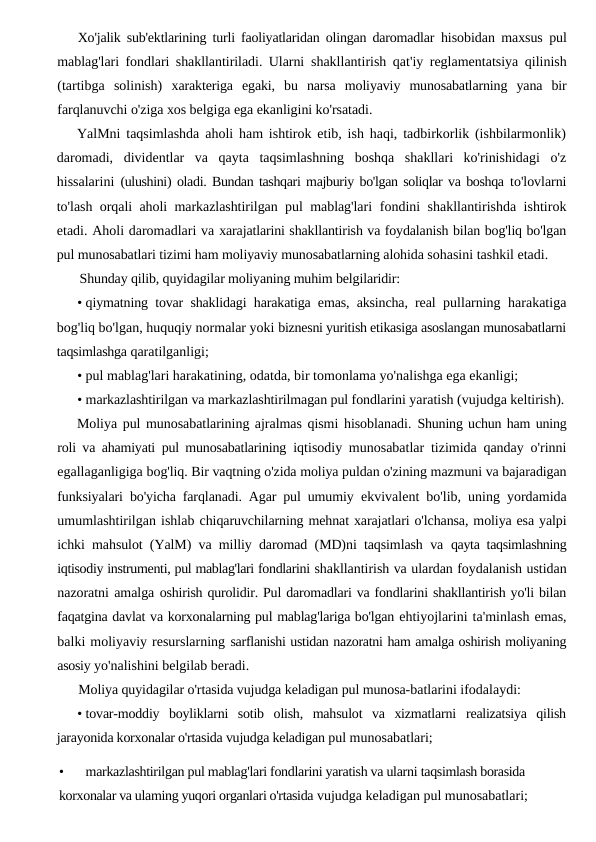 Xo'jalik sub'ektlarining turli faoliyatlaridan olingan daromadlar  hisobidan maxsus pul
mablag'lari fondlari shakllantiriladi. Ularni  shakllantirish qat'iy reglamentatsiya qilinish
(tartibga  solinish)  xarakteriga  egaki,  bu  narsa  moliyaviy  munosabatlarning  yana  bir
farqlanuvchi o'ziga xos belgiga ega ekanligini ko'rsatadi.
YalMni taqsimlashda aholi ham ishtirok etib, ish haqi, tadbirkorlik (ishbilarmonlik)
daromadi,  dividentlar  va  qayta  taqsimlashning  boshqa  shakllari  ko'rinishidagi  o'z
hissalarini  (ulushini) oladi. Bundan tashqari majburiy bo'lgan soliqlar va boshqa  to'lovlarni
to'lash orqali aholi markazlashtirilgan pul mablag'lari  fondini shakllantirishda ishtirok
etadi. Aholi daromadlari va xarajatlarini shakllantirish va foydalanish bilan bog'liq bo'lgan
pul munosabatlari tizimi ham moliyaviy munosabatlarning alohida sohasini tashkil etadi.
Shunday qilib, quyidagilar moliyaning muhim belgilaridir:
• qiymatning tovar shaklidagi harakatiga emas, aksincha, real  pullarning harakatiga
bog'liq bo'lgan, huquqiy normalar yoki biznesni yuritish etikasiga asoslangan munosabatlarni
taqsimlashga qaratilganligi;
• pul mablag'lari harakatining, odatda, bir tomonlama yo'nalishga ega ekanligi;
• markazlashtirilgan va markazlashtirilmagan pul fondlarini yaratish (vujudga keltirish).
Moliya pul munosabatlarining ajralmas qismi hisoblanadi.  Shuning uchun ham uning
roli va ahamiyati pul munosabatlarining  iqtisodiy munosabatlar tizimida qanday o'rinni
egallaganligiga bog'liq. Bir vaqtning o'zida moliya puldan o'zining mazmuni va bajaradigan
funksiyalari bo'yicha farqlanadi. Agar pul umumiy  ekvivalent bo'lib, uning yordamida
umumlashtirilgan ishlab chiqaruvchilarning mehnat xarajatlari o'lchansa, moliya esa yalpi
ichki mahsulot (YalM) va milliy daromad (MD)ni taqsimlash va  qayta taqsimlashning
iqtisodiy instrumenti, pul mablag'lari fondlarini shakllantirish va ulardan foydalanish ustidan
nazoratni amalga oshirish qurolidir. Pul daromadlari va fondlarini shakllantirish yo'li bilan
faqatgina davlat va korxonalarning pul mablag'lariga bo'lgan ehtiyojlarini ta'minlash emas,
balki moliyaviy resurslarning sarflanishi ustidan nazoratni ham amalga oshirish moliyaning
asosiy yo'nalishini belgilab beradi.
Moliya quyidagilar o'rtasida vujudga keladigan pul munosa-batlarini ifodalaydi:
• tovar-moddiy  boyliklarni  sotib  olish,  mahsulot  va  xizmatlarni  realizatsiya  qilish
jarayonida korxonalar o'rtasida vujudga keladigan pul munosabatlari;
•
markazlashtirilgan pul mablag'lari fondlarini yaratish va ularni taqsimlash borasida 
korxonalar va ulaming yuqori organlari o'rtasida vujudga keladigan pul munosabatlari;
