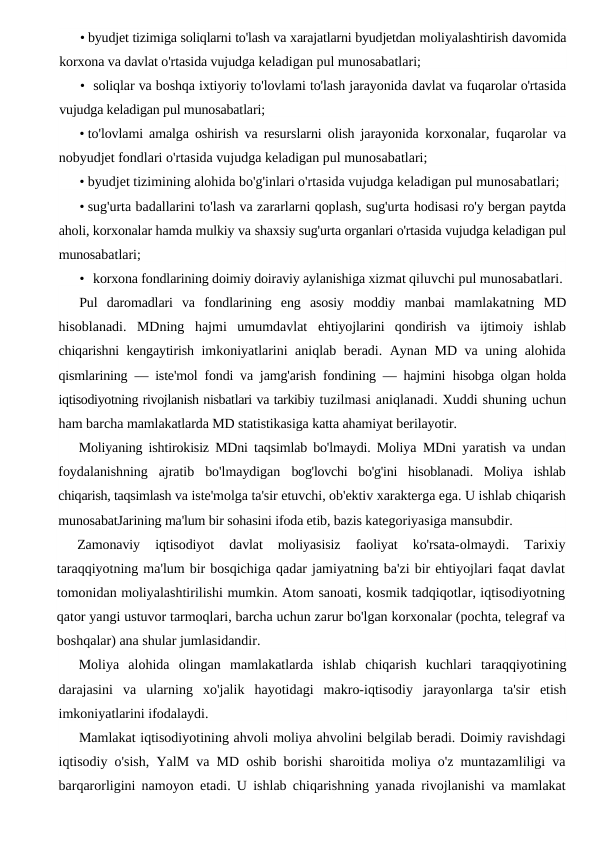 • byudjet tizimiga soliqlarni to'lash va xarajatlarni byudjetdan moliyalashtirish davomida
korxona va davlat o'rtasida vujudga keladigan pul munosabatlari;
• soliqlar va boshqa ixtiyoriy to'lovlami to'lash jarayonida davlat va fuqarolar o'rtasida
vujudga keladigan pul munosabatlari;
• to'lovlami amalga oshirish va resurslarni olish jarayonida  korxonalar, fuqarolar va
nobyudjet fondlari o'rtasida vujudga keladigan pul munosabatlari;
• byudjet tizimining alohida bo'g'inlari o'rtasida vujudga keladigan pul munosabatlari;
• sug'urta badallarini to'lash va zararlarni qoplash, sug'urta hodisasi ro'y bergan paytda
aholi, korxonalar hamda mulkiy va shaxsiy sug'urta organlari o'rtasida vujudga keladigan pul
munosabatlari;
• korxona fondlarining doimiy doiraviy aylanishiga xizmat qiluvchi pul munosabatlari.
Pul  daromadlari  va  fondlarining  eng  asosiy  moddiy  manbai  mamlakatning  MD
hisoblanadi.  MDning  hajmi  umumdavlat  ehtiyojlarini  qondirish  va  ijtimoiy  ishlab
chiqarishni kengaytirish  imkoniyatlarini aniqlab beradi. Aynan MD va uning alohida
qismlarining  — iste'mol fondi va jamg'arish fondining — hajmini  hisobga olgan holda
iqtisodiyotning rivojlanish nisbatlari va tarkibiy tuzilmasi aniqlanadi. Xuddi shuning uchun
ham barcha mamlakatlarda MD statistikasiga katta ahamiyat berilayotir.
Moliyaning ishtirokisiz MDni taqsimlab bo'lmaydi. Moliya  MDni yaratish va undan
foydalanishning  ajratib  bo'lmaydigan  bog'lovchi  bo'g'ini  hisoblanadi.  Moliya  ishlab
chiqarish, taqsimlash va iste'molga ta'sir etuvchi, ob'ektiv xarakterga ega. U ishlab chiqarish
munosabatJarining ma'lum bir sohasini ifoda etib, bazis kategoriyasiga mansubdir.
Zamonaviy  iqtisodiyot  davlat  moliyasisiz  faoliyat  ko'rsata-olmaydi.  Tarixiy
taraqqiyotning ma'lum bir bosqichiga qadar jamiyatning ba'zi bir ehtiyojlari faqat davlat
tomonidan moliyalashtirilishi mumkin. Atom sanoati, kosmik tadqiqotlar, iqtisodiyotning
qator yangi ustuvor tarmoqlari, barcha uchun zarur bo'lgan korxonalar (pochta, telegraf va
boshqalar) ana shular jumlasidandir.
Moliya  alohida  olingan  mamlakatlarda  ishlab  chiqarish  kuchlari  taraqqiyotining
darajasini  va  ularning  xo'jalik  hayotidagi  makro-iqtisodiy  jarayonlarga  ta'sir  etish
imkoniyatlarini ifodalaydi.
Mamlakat iqtisodiyotining ahvoli moliya ahvolini belgilab beradi. Doimiy ravishdagi
iqtisodiy o'sish, YalM va MD oshib borishi sharoitida moliya o'z muntazamliligi va
barqarorligini namoyon etadi. U ishlab chiqarishning yanada rivojlanishi va mamlakat
