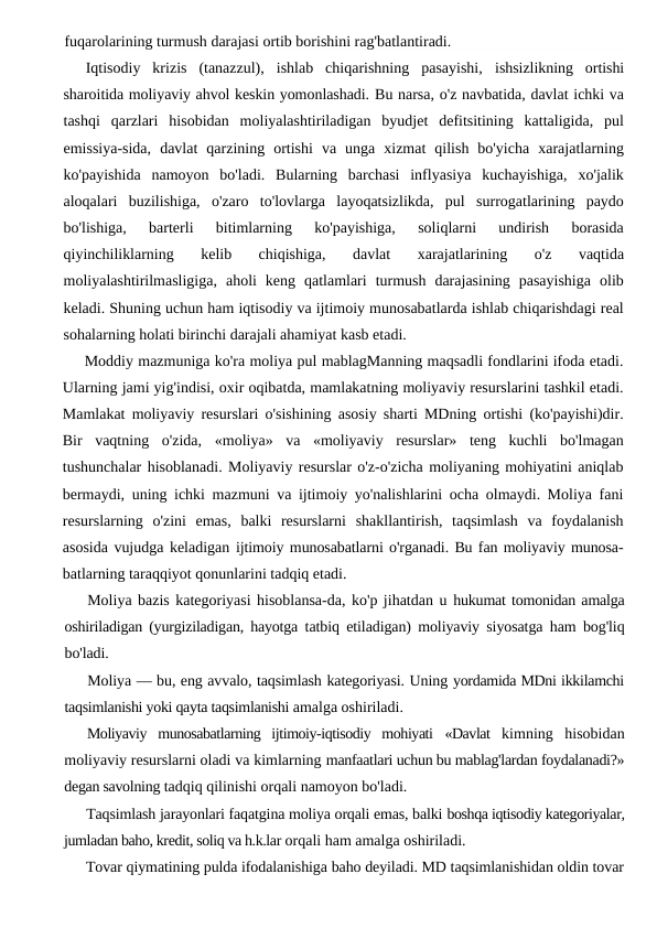 fuqarolarining turmush darajasi ortib borishini rag'batlantiradi.
Iqtisodiy  krizis  (tanazzul),  ishlab  chiqarishning  pasayishi,  ishsizlikning  ortishi
sharoitida moliyaviy ahvol keskin yomonlashadi. Bu narsa, o'z navbatida, davlat ichki va
tashqi  qarzlari  hisobidan  moliyalashtiriladigan  byudjet  defitsitining  kattaligida,  pul
emissiya-sida,  davlat  qarzining  ortishi  va  unga  xizmat  qilish  bo'yicha  xarajatlarning
ko'payishida  namoyon  bo'ladi.  Bularning  barchasi  inflyasiya  kuchayishiga,  xo'jalik
aloqalari  buzilishiga,  o'zaro  to'lovlarga  layoqatsizlikda,  pul  surrogatlarining  paydo
bo'lishiga,  barterli  bitimlarning  ko'payishiga,  soliqlarni  undirish  borasida
qiyinchiliklarning  kelib  chiqishiga,  davlat  xarajatlarining  o'z  vaqtida
moliyalashtirilmasligiga,  aholi  keng  qatlamlari  turmush  darajasining  pasayishiga  olib
keladi. Shuning uchun ham iqtisodiy va ijtimoiy munosabatlarda ishlab chiqarishdagi real
sohalarning holati birinchi darajali ahamiyat kasb etadi.
Moddiy mazmuniga ko'ra moliya pul mablagManning maqsadli fondlarini ifoda etadi.
Ularning jami yig'indisi, oxir oqibatda, mamlakatning moliyaviy resurslarini tashkil etadi.
Mamlakat moliyaviy resurslari o'sishining asosiy sharti MDning ortishi (ko'payishi)dir.
Bir  vaqtning  o'zida,  «moliya»  va  «moliyaviy  resurslar»  teng  kuchli  bo'lmagan
tushunchalar hisoblanadi. Moliyaviy resurslar o'z-o'zicha moliyaning mohiyatini aniqlab
bermaydi, uning ichki mazmuni va ijtimoiy yo'nalishlarini ocha olmaydi. Moliya fani
resurslarning  o'zini  emas,  balki  resurslarni  shakllantirish,  taqsimlash  va  foydalanish
asosida vujudga keladigan ijtimoiy munosabatlarni o'rganadi. Bu fan moliyaviy munosa-
batlarning taraqqiyot qonunlarini tadqiq etadi.
Moliya bazis kategoriyasi hisoblansa-da, ko'p jihatdan u hukumat tomonidan amalga
oshiriladigan (yurgiziladigan, hayotga  tatbiq etiladigan) moliyaviy siyosatga ham bog'liq
bo'ladi.
Moliya — bu, eng avvalo, taqsimlash kategoriyasi. Uning yordamida MDni ikkilamchi
taqsimlanishi yoki qayta taqsimlanishi amalga oshiriladi.
Moliyaviy  munosabatlarning  ijtimoiy-iqtisodiy  mohiyati  «Davlat  kimning  hisobidan
moliyaviy resurslarni oladi va kimlarning manfaatlari uchun bu mablag'lardan foydalanadi?»
degan savolning tadqiq qilinishi orqali namoyon bo'ladi.
Taqsimlash jarayonlari faqatgina moliya orqali emas, balki boshqa iqtisodiy kategoriyalar,
jumladan baho, kredit, soliq va h.k.lar orqali ham amalga oshiriladi.
Tovar qiymatining pulda ifodalanishiga baho deyiladi. MD taqsimlanishidan oldin tovar
