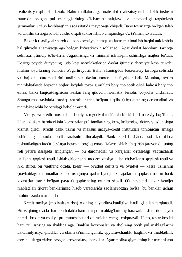 realizatsiya qilinishi kerak. Baho  mulkdorlarga mahsulot realizatsiyasidan kelib tushishi
mumkin  bo'lgan  pul  mablag'larining  o'lchamini  aniqlaydi  va  navbatdagi  taqsimlash
jarayonlari uchun boshlang'ich asos sifatida maydonga chiqadi. Baho tovarlarga bo'lgan talab
va taklifni tartibga soladi va shu orqali takror ishlab chiqarishga o'z ta'sirini ko'rsatadi.
Bozor iqtisodiyoti sharoitida baho pensiya, nafaqa va hatto minimal ish haqini aniqlashda
hal qiluvchi ahamiyatga ega bo'lgan ko'rsatkich hisoblanadi. Agar davlat baholarni tartibga
solmasa, ijtimoiy to'lovlarni o'zgartirishga va minimal ish haqini oshirishga majbur bo'ladi.
Hozirgi paytda dunyoning juda ko'p mamlakatlarida davlat ijtimoiy ahamiyat kasb etuvchi
muhim tovarlarning bahosini o'zgartirayotir. Baho, shuningdek bojxonaviy tartibga solishda
va  bojxona  daromadlarini  undirishda  davlat  tomonidan  foydalaniladi.  Masalan,  ayrim
mamlakatlarda bojxona bojlari ko'plab tovar guruhlari bo'yicha sotib olish bahosi bo'yicha
emas, balki  haqiqatdagisidan keskin farq qiluvchi normativ baholar bo'yicha  undiriladi.
Shunga mos ravishda (boshqa sharoitlar teng bo'lgan taqdirda) byudjetning daromadlari va
mamlakat ichki bozoridagi baholar ortadi.
Moliya va kredit mustaqil iqtisodiy kategoriyalar sifatida bir-biri bilan uzviy bog'liqdir.
Ular uzluksiz hamkorlikda korxonalar pul fondlarining keng ko'lamdagi doiraviy aylanishiga
xizmat qiladi.  Kredit bank tizimi va maxsus moliya-kredit institutlari tomonidan  amalga
oshiriladigan  ssuda  fondi  harakatini  ifodalaydi.  Bank  krediti  sifatida  sof  ko'rinishda
tushuniladigan kredit davlatga bevosita bog'liq emas. Takror ishlab chiqarish jarayonida uning
roli yetarli darajada  aniqlangan  — bu daromadlar va xarajatlar o'rtasidagi vaqtinchalik
uzilishni qoplash usuli, ishlab chiqarishni modernizatsiya qilish ehtiyojlarini qoplash usuli va
h.k. Biroq, bir vaqtning o'zida, kredit  — byudjet defitsiti va byudjet — kassa uzilishini
(navbatdagi  daromadlar kelib tushgunga qadar byudjet xarajatlarini qoplash uchun bank
xizmatlari zarur bo'lgan paytda) qoplashning muhim  shakli. O'z navbatida, agar byudjet
mablag'lari tijorat banklarining  hisob varaqlarida saqlanayotgan bo'lsa, bu banklar uchun
muhim ssuda manbaidir.
Kredit moliya (moliyalashtirish) o'zining qaytariluvchanligiva  haqliligi bilan farqlanadi.
Bir vaqtning o'zida, har ikki holatda ham ular pul mablag'larining harakatlanishini ifodalaydi
hamda kredit va moliya pul munosabatlari doirasidan chetga chiqmaydi. Hatto, tovar krediti
ham pul asosiga va shakliga ega. Banklar korxonalar va aholining bo'sh pul mablag'larini
akkumulyasiya qiladilar va ularni ta'minlanganlik, qaytaruvchanlik, haqlilik va muddatlilik
asosida ularga ehtiyoj sezgan korxonalarga beradilar. Agar moliya qiymatning bir tomonlama

