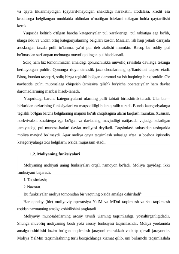 va  qayta  tiklanmaydigan  (qaytaril-maydigan  shakldagi  harakatini  ifodalasa,  kredit  esa
kreditorga  belgilangan muddatda oldindan o'rnatilgan foizlarni to'lagan holda  qaytarilishi
kerak.
Yuqorida keltirib o'tilgan barcha kategoriyalar pul xarakteriga,  pul tabiatiga ega bo'lib,
ularga ikki va undan ortiq kategoriyalarning belgilari xosdir. Masalan, ish haqi yetarli darajada
asoslangan  tarzda  pulli  to'lanma,  ya'ni  pul  deb  atalishi  mumkin.  Biroq,  bu  oddiy  pul
bo'lmasdan sarflangan mehnatga muvofiq olingan pul hisoblanadi.
Soliq ham biz tomonimizdan amaldagi qonunchilikka muvofiq ravishda davlatga tekinga
berilayotgan puldir. Qonunga rioya  etmaslik jazo choralarining qo'llanishini taqozo etadi.
Biroq, bundan tashqari, soliq bizga tegishli bo'lgan daromad va ish haqining bir qismidir. O'z
navbatida, pulni muomalaga chiqarish (emissiya qilish)  bo'yicha operatsiyalar ham davlat
daromadlarining manbai hisob-lanadi.
Yuqoridagi barcha kategoriyalarni ularning pulli tabiati birlashtirib turadi. Ular bir—
birlaridan o'zlarining funksiyalari va maqsadliligi bilan ajralib turadi. Bunda kategoriyalarga
tegishli bo'lgan barcha belgilarning majmui ko'rib chiqilsagina ularni farqlash mumkin. Xususan,
noekvivalent xarakterga ega bo'lgan va davlatning  mavjudligi natijasida vujudga keladigan
jamiyatdagi pul munosa-batlari davlat moliyasi deyiladi. Taqsimlash sohasidan tashqarida
moliya mavjud bo'lmaydi. Agar moliya qayta taqsimlash sohasiga o'tsa, u boshqa iqtisodiy
kategoriyalarga xos belgilarni o'zida mujassam etadi.
1.2. Moliyaning funksiyalari
Moliyaning mohiyati uning funksiyalari orqali namoyon bo'ladi.  Moliya quyidagi ikki
funksiyani bajaradi:
1. Taqsimlash;
2.Nazorat.
Bu funksiyalar moliya tomonidan bir vaqtning o'zida amalga oshiriladi6
Har qanday (bir) moliyaviy operatsiya YalM va MDni  taqsimlash va shu taqsimlash
ustidan nazoratning amalga oshirilishini anglatadi.
Moliyaviy  munosabatlarning  asosiy  tavsifi  ularning  taqsimlashga  yo'naltirganligidadir.
Shunga muvofiq moliyaning bosh yoki asosiy  funksiyasi taqsimlashdir. Moliya yordamida
amalga oshirilishi lozim  bo'lgan taqsimlash jarayoni murakkab va ko'p qirrali jarayondir.
Moliya YalMni taqsimlashning turli bosqichlariga xizmat qilib, uni birlamchi taqsimlashda
