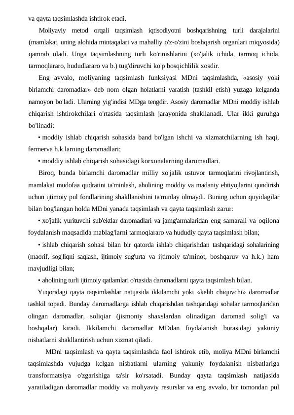 va qayta taqsimlashda ishtirok etadi.
Moliyaviy  metod  orqali  taqsimlash  iqtisodiyotni  boshqarishning  turli  darajalarini
(mamlakat, uning alohida mintaqalari va mahalliy o'z-o'zini boshqarish organlari miqyosida)
qamrab oladi. Unga taqsimlashning turli ko'rinishlarini (xo'jalik ichida,  tarmoq ichida,
tarmoqlararo, hududlararo va b.) tug'diruvchi ko'p bosqichlilik xosdir.
Eng avvalo,  moliyaning taqsimlash funksiyasi MDni taqsimlashda,  «asosiy yoki
birlamchi daromadlar»  deb nom olgan holatlarni yaratish (tashkil etish)  yuzaga kelganda
namoyon bo'ladi. Ularning yig'indisi MDga tengdir. Asosiy daromadlar MDni moddiy ishlab
chiqarish ishtirokchilari o'rtasida taqsimlash jarayonida shakllanadi.  Ular ikki guruhga
bo'linadi:
• moddiy ishlab chiqarish sohasida band bo'lgan ishchi va  xizmatchilarning ish haqi,
fermerva h.k.larning daromadlari;
• moddiy ishlab chiqarish sohasidagi korxonalarning daromadlari.
Biroq, bunda birlamchi daromadlar milliy xo'jalik ustuvor  tarmoqlarini rivojlantirish,
mamlakat mudofaa qudratini ta'minlash, aholining moddiy va madaniy ehtiyojlarini qondirish
uchun ijtimoiy pul fondlarining shakllanishini ta'minlay olmaydi. Buning uchun quyidagilar
bilan bog'langan holda MDni yanada taqsimlash va qayta taqsimlash zarur:
• xo'jalik yurituvchi sub'ektlar daromadlari va jamg'armalaridan eng samarali va oqilona
foydalanish maqsadida mablag'larni tarmoqlararo va hududiy qayta taqsimlash bilan;
• ishlab chiqarish sohasi bilan bir qatorda ishlab chiqarishdan  tashqaridagi sohalarining
(maorif, sog'liqni saqlash, ijtimoiy sug'urta  va ijtimoiy ta'minot, boshqaruv va h.k.) ham
mavjudligi bilan;
• aholining turli ijtimoiy qatlamlari o'rtasida daromadlarni qayta taqsimlash bilan.
Yuqoridagi qayta taqsimlashlar natijasida ikkilamchi yoki  «kelib  chiquvchi» daromadlar
tashkil topadi. Bunday daromadlarga ishlab chiqarishdan tashqaridagi sohalar tarmoqlaridan
olingan  daromadlar,  soliqiar  (jismoniy  shaxslardan  olinadigan  daromad  solig'i  va
boshqalar)  kiradi.  Ikkilamchi  daromadlar  MDdan  foydalanish  borasidagi  yakuniy
nisbatlarni shakllantirish uchun xizmat qiladi.
MDni taqsimlash va qayta taqsimlashda faol ishtirok etib, moliya MDni birlamchi
taqsimlashda  vujudga  kclgan  nisbatlarni  ularning  yakuniy  foydalanish  nisbatlariga
transformatsiya  o'zgarishiga  ta'sir  ko'rsatadi.  Bunday  qayta  taqsimlash  natijasida
yaratiladigan daromadlar moddiy va moliyaviy resurslar va eng avvalo, bir tomondan pul
