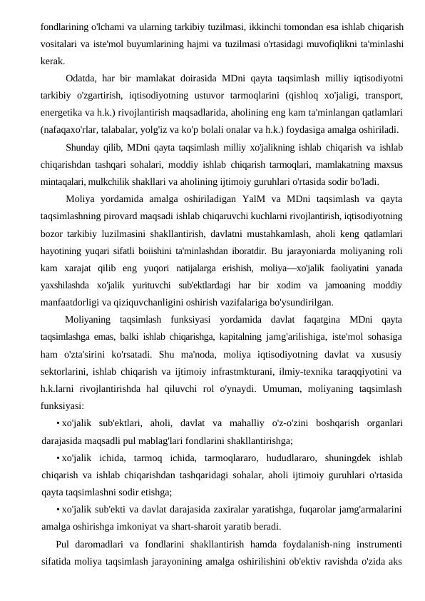 fondlarining o'lchami va ularning tarkibiy tuzilmasi, ikkinchi tomondan esa ishlab chiqarish
vositalari va iste'mol buyumlarining hajmi va tuzilmasi o'rtasidagi muvofiqlikni ta'minlashi
kerak.
Odatda, har bir mamlakat doirasida MDni qayta taqsimlash  milliy iqtisodiyotni
tarkibiy  o'zgartirish,  iqtisodiyotning  ustuvor  tarmoqlarini  (qishloq  xo'jaligi,  transport,
energetika va h.k.) rivojlantirish maqsadlarida, aholining eng kam ta'minlangan qatlamlari
(nafaqaxo'rlar, talabalar, yolg'iz va ko'p bolali onalar va h.k.) foydasiga amalga oshiriladi.
Shunday qilib, MDni qayta taqsimlash milliy xo'jalikning ishlab  chiqarish va ishlab
chiqarishdan tashqari sohalari, moddiy ishlab  chiqarish tarmoqlari, mamlakatning maxsus
mintaqalari, mulkchilik shakllari va aholining ijtimoiy guruhlari o'rtasida sodir bo'ladi.
Moliya  yordamida  amalga  oshiriladigan  YalM  va  MDni  taqsimlash  va  qayta
taqsimlashning pirovard maqsadi ishlab chiqaruvchi kuchlarni rivojlantirish, iqtisodiyotning
bozor tarkibiy  luzilmasini shakllantirish, davlatni mustahkamlash, aholi keng  qatlamlari
hayotining yuqari sifatli boiishini ta'minlashdan iboratdir. Bu jarayoniarda moliyaning roli
kam  xarajat  qilib  eng  yuqori  natijalarga  erishish,  moliya—xo'jalik  faoliyatini  yanada
yaxshilashda  xo'jalik  yurituvchi  sub'ektlardagi  har  bir  xodim  va  jamoaning  moddiy
manfaatdorligi va qiziquvchanligini oshirish vazifalariga bo'ysundirilgan.
Moliyaning  taqsimlash  funksiyasi  yordamida  davlat  faqatgina  MDni  qayta
taqsimlashga emas, balki ishlab chiqarishga, kapitalning  jamg'arilishiga, iste'mol sohasiga
ham  o'zta'sirini  ko'rsatadi.  Shu  ma'noda,  moliya  iqtisodiyotning  davlat  va  xususiy
sektorlarini, ishlab chiqarish va ijtimoiy infrastmkturani, ilmiy-texnika taraqqiyotini va
h.k.larni  rivojlantirishda  hal  qiluvchi  rol  o'ynaydi.  Umuman,  moliyaning  taqsimlash
funksiyasi:
• xo'jalik  sub'ektlari,  aholi,  davlat  va  mahalliy  o'z-o'zini  boshqarish  organlari
darajasida maqsadli pul mablag'lari fondlarini shakllantirishga;
• xo'jalik  ichida,  tarmoq  ichida,  tarmoqlararo,  hududlararo,  shuningdek  ishlab
chiqarish va ishlab chiqarishdan tashqaridagi sohalar, aholi ijtimoiy guruhlari o'rtasida
qayta taqsimlashni sodir etishga;
• xo'jalik sub'ekti va davlat darajasida zaxiralar yaratishga, fuqarolar jamg'armalarini
amalga oshirishga imkoniyat va shart-sharoit yaratib beradi.
Pul  daromadlari  va  fondlarini  shakllantirish  hamda  foydalanish-ning  instrumenti
sifatida moliya taqsimlash jarayonining amalga oshirilishini ob'ektiv ravishda o'zida aks
