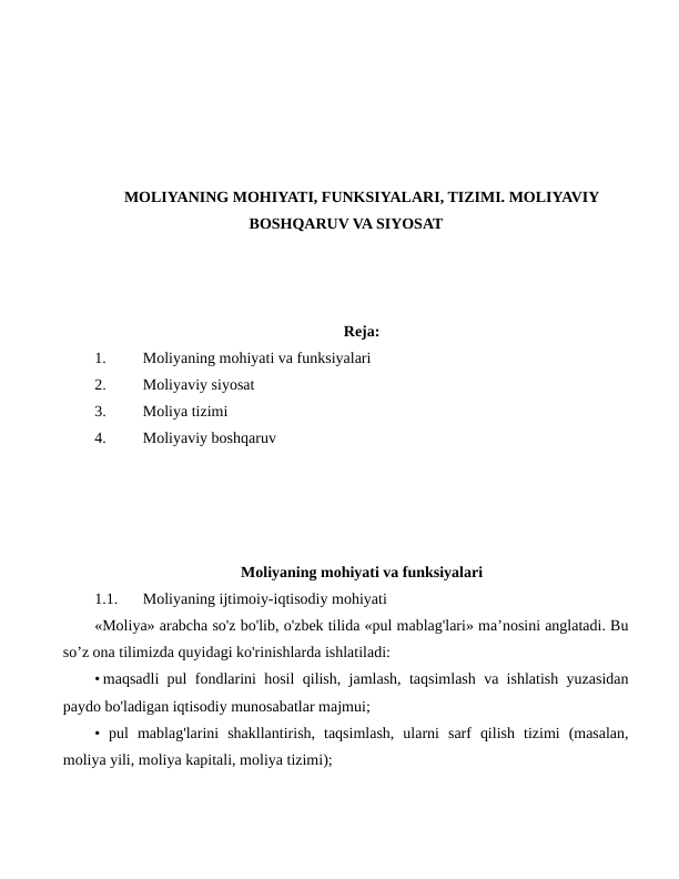 MOLIYANING MOHIYATI, FUNKSIYALARI, TIZIMI. MOLIYAVIY
BOSHQARUV VA SIYOSAT
Reja:
1.
Moliyaning mohiyati va funksiyalari
2.
Moliyaviy siyosat
3.
Moliya tizimi
4.
Moliyaviy boshqaruv
Moliyaning mohiyati va funksiyalari
1.1.
Moliyaning ijtimoiy-iqtisodiy mohiyati
«Moliya» arabcha so'z bo'lib, o'zbek tilida «pul mablag'lari» ma’nosini anglatadi. Bu
so’z ona tilimizda quyidagi ko'rinishlarda ishlatiladi:
• maqsadli pul fondlarini hosil qilish, jamlash, taqsimlash va ishlatish yuzasidan
paydo bo'ladigan iqtisodiy munosabatlar majmui; 
•  pul  mablag'larini  shakllantirish,  taqsimlash,  ularni  sarf  qilish  tizimi  (masalan,
moliya yili, moliya kapitali, moliya tizimi);

