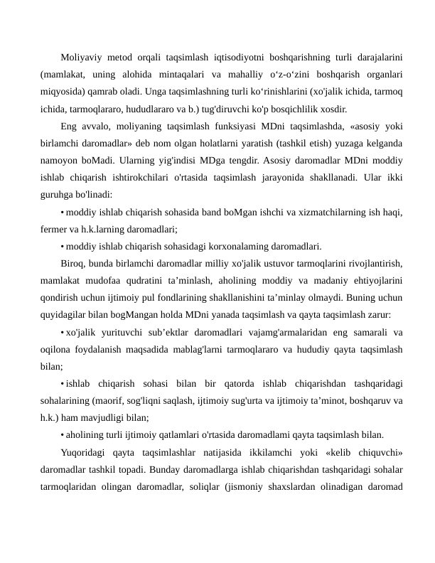 Moliyaviy metod orqali taqsimlash iqtisodiyotni boshqarishning turli darajalarini
(mamlakat,  uning  alohida  mintaqalari  va  mahalliy  o‘z-o‘zini  boshqarish  organlari
miqyosida) qamrab oladi. Unga taqsimlashning turli ko‘rinishlarini (xo'jalik ichida, tarmoq
ichida, tarmoqlararo, hududlararo va b.) tug'diruvchi ko'p bosqichlilik xosdir.
Eng avvalo, moliyaning taqsimlash funksiyasi MDni taqsimlashda, «asosiy yoki
birlamchi daromadlar» deb nom olgan holatlarni yaratish (tashkil etish) yuzaga kelganda
namoyon boMadi. Ularning yig'indisi MDga tengdir. Asosiy daromadlar MDni moddiy
ishlab  chiqarish  ishtirokchilari  o'rtasida  taqsimlash  jarayonida  shakllanadi.  Ular  ikki
guruhga bo'linadi:
• moddiy ishlab chiqarish sohasida band boMgan ishchi va xizmatchilarning ish haqi,
fermer va h.k.larning daromadlari;
• moddiy ishlab chiqarish sohasidagi korxonalaming daromadlari.
Biroq, bunda birlamchi daromadlar milliy xo'jalik ustuvor tarmoqlarini rivojlantirish,
mamlakat  mudofaa  qudratini  ta’minlash,  aholining  moddiy  va  madaniy  ehtiyojlarini
qondirish uchun ijtimoiy pul fondlarining shakllanishini ta’minlay olmaydi. Buning uchun
quyidagilar bilan bogMangan holda MDni yanada taqsimlash va qayta taqsimlash zarur:
• xo'jalik  yurituvchi  sub’ektlar  daromadlari  vajamg'armalaridan  eng  samarali  va
oqilona foydalanish maqsadida mablag'larni tarmoqlararo va hududiy qayta taqsimlash
bilan;
• ishlab  chiqarish  sohasi  bilan  bir  qatorda  ishlab  chiqarishdan  tashqaridagi
sohalarining (maorif, sog'liqni saqlash, ijtimoiy sug'urta va ijtimoiy ta’minot, boshqaruv va
h.k.) ham mavjudligi bilan;
• aholining turli ijtimoiy qatlamlari o'rtasida daromadlami qayta taqsimlash bilan.
Yuqoridagi  qayta  taqsimlashlar  natijasida  ikkilamchi  yoki  «kelib  chiquvchi»
daromadlar tashkil topadi. Bunday daromadlarga ishlab chiqarishdan tashqaridagi sohalar
tarmoqlaridan olingan daromadlar, soliqlar  (jismoniy shaxslardan olinadigan daromad
