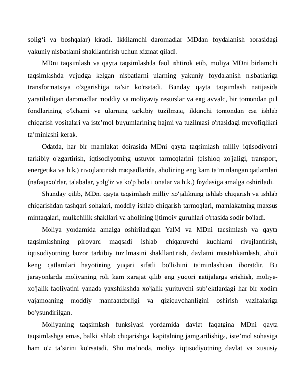 solig‘i  va  boshqalar)  kiradi.  Ikkilamchi  daromadlar  MDdan  foydalanish  borasidagi
yakuniy nisbatlarni shakllantirish uchun xizmat qiladi.
MDni taqsimlash va qayta taqsimlashda faol ishtirok etib, moliya MDni birlamchi
taqsimlashda  vujudga  kelgan  nisbatlarni  ularning  yakuniy  foydalanish  nisbatlariga
transformatsiya  o'zgarishiga  ta’sir  ko'rsatadi.  Bunday  qayta  taqsimlash  natijasida
yaratiladigan daromadlar moddiy va moliyaviy resurslar va eng avvalo, bir tomondan pul
fondlarining  o'lchami  va  ularning  tarkibiy  tuzilmasi,  ikkinchi  tomondan  esa  ishlab
chiqarish vositalari va iste’mol buyumlarining hajmi va tuzilmasi o'rtasidagi muvofiqlikni
ta’minlashi kerak.
Odatda, har  bir  mamlakat  doirasida  MDni  qayta  taqsimlash milliy iqtisodiyotni
tarkibiy  o'zgartirish,  iqtisodiyotning  ustuvor  tarmoqlarini  (qishloq  xo'jaligi,  transport,
energetika va h.k.) rivojlantirish maqsadlarida, aholining eng kam ta’minlangan qatlamlari
(nafaqaxo'rlar, talabalar, yolg'iz va ko'p bolali onalar va h.k.) foydasiga amalga oshiriladi.
Shunday qilib, MDni qayta taqsimlash milliy xo'jalikning ishlab chiqarish va ishlab
chiqarishdan tashqari sohalari, moddiy ishlab chiqarish tarmoqlari, mamlakatning maxsus
mintaqalari, mulkchilik shakllari va aholining ijtimoiy guruhlari o'rtasida sodir bo'ladi.
Moliya  yordamida  amalga  oshiriladigan  YalM  va  MDni  taqsimlash  va  qayta
taqsimlashning  pirovard  maqsadi  ishlab  chiqaruvchi  kuchlarni  rivojlantirish,
iqtisodiyotning bozor tarkibiy tuzilmasini shakllantirish, davlatni mustahkamlash, aholi
keng  qatlamlari  hayotining  yuqari  sifatli  bo'lishini  ta’minlashdan  iboratdir.  Bu
jarayonlarda moliyaning roli kam xarajat qilib eng yuqori natijalarga erishish, moliya-
xo'jalik faoliyatini yanada yaxshilashda xo'jalik yurituvchi sub’ektlardagi har bir xodim
vajamoaning  moddiy  manfaatdorligi  va  qiziquvchanligini  oshirish  vazifalariga
bo'ysundirilgan.
Moliyaning  taqsimlash  funksiyasi  yordamida  davlat  faqatgina  MDni  qayta
taqsimlashga emas, balki ishlab chiqarishga, kapitalning jamg'arilishiga, iste’mol sohasiga
ham  o'z  ta’sirini  ko'rsatadi.  Shu  ma’noda,  moliya  iqtisodiyotning  davlat  va  xususiy
