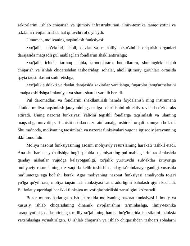sektorlarini, ishlab chiqarish va ijtimoiy infrastrukturani, ilmiy-texnika taraqqiyotini va
h.k.lami rivojlantirishda hal qiluvchi rol o'ynaydi.
Umuman, moliyaning taqsimlash funksiyasi:
• xo'jalik  sub’ektlari,  aholi,  davlat  va  mahalliy  o'z-o'zini  boshqarish  organlari
darajasida maqsadli pul mablag'lari fondlarini shakllantirishga;
• xo'jalik  ichida,  tarmoq  ichida,  tarmoqlararo,  hududlararo,  shuningdek  ishlab
chiqarish va ishlab chiqarishdan tashqaridagi sohalar, aholi ijtimoiy guruhlari o'rtasida
qayta taqsimlashni sodir etishga;
• xo'jalik sub’ekti va davlat darajasida zaxiralar yaratishga, fuqarolar jamg'armalarini
amalga oshirishga imkoniyat va shart- sharoit yaratib beradi.
Pul daromadlari va fondlarini shakllantirish hamda foydalanish ning instrumenti
sifatida moliya taqsimlash jarayonining amalga oshirilishini ob’ektiv ravishda o'zida aks
ettiradi.  Uning  nazorat  funksiyasi  YalMni  tegishli  fondlarga  taqsimlash  va  ulaming
maqsad ga muvofiq sarflanishi ustidan nazoratni amalga oshirish orqali namoyon bo'ladi.
Shu ma’noda, moliyaning taqsimlash va nazorat funksiyalari yagona iqtisodiy jarayonning
ikki tomonidir.
Moliya nazorat funksiyasining asosini moliyaviy resurslaming harakati tashkil etadi.
Ana shu harakat yo'nalishiga bog'liq holda u jamiyatning pul mablag'larini taqsimlashda
qanday  nisbatlar  vujudga  kelayotganligi,  xo'jalik  yurituvchi  sub’ektlar  ixtiyoriga
moliyaviy resurslaming o'z vaqtida kelib tushishi qanday ta’minlanayotganligi xususida
ma’lumotga ega bo'lishi kerak. Agar moliyaning nazorat funksiyasi amaliyotda to'g'ri
yo'lga qo'yilmasa, moliya taqsimlash funksiyasi samaradorligini baholash qiyin kechadi.
Bu holat yuqoridagi har ikki funksiya muvofiqlashtirilishi zarurligini ko'rsatadi.
Bozor munosabatlariga o'tish sharoitida moliyaning nazorat funksiyasi ijtimoiy va
xususiy  ishlab  chiqarishning  dinamik  rivojlanishini  ta’minlashga,  ilmiy-texnika
taraqqiyotini jadallashtirishga, milliy xo'jalikning barcha bo'g'inlarida ish sifatini uzluksiz
yaxshilashga yo'naltirilgan. U ishlab chiqarish va ishlab chiqarishdan tashqari sohalarni
