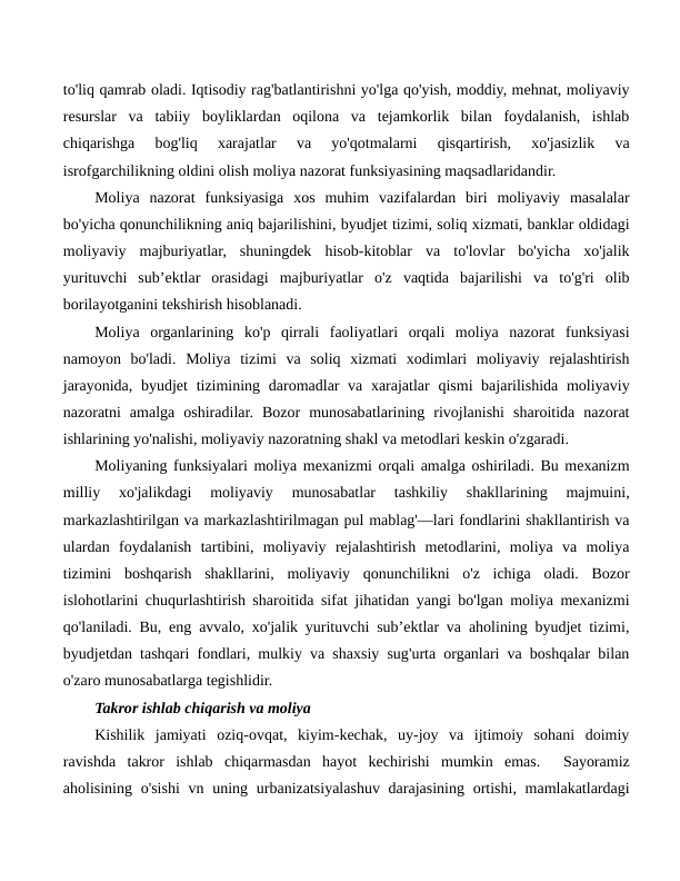 to'liq qamrab oladi. Iqtisodiy rag'batlantirishni yo'lga qo'yish, moddiy, mehnat, moliyaviy
resurslar  va  tabiiy  boyliklardan  oqilona  va  tejamkorlik  bilan  foydalanish,  ishlab
chiqarishga  bog'liq  xarajatlar  va  yo'qotmalarni  qisqartirish,  xo'jasizlik  va
isrofgarchilikning oldini olish moliya nazorat funksiyasining maqsadlaridandir.
Moliya  nazorat  funksiyasiga  xos  muhim  vazifalardan  biri  moliyaviy  masalalar
bo'yicha qonunchilikning aniq bajarilishini, byudjet tizimi, soliq xizmati, banklar oldidagi
moliyaviy  majburiyatlar,  shuningdek  hisob-kitoblar  va  to'lovlar  bo'yicha  xo'jalik
yurituvchi  sub’ektlar  orasidagi  majburiyatlar  o'z  vaqtida  bajarilishi  va  to'g'ri  olib
borilayotganini tekshirish hisoblanadi.
Moliya  organlarining  ko'p  qirrali  faoliyatlari  orqali  moliya  nazorat  funksiyasi
namoyon  bo'ladi.  Moliya  tizimi  va  soliq  xizmati  xodimlari  moliyaviy  rejalashtirish
jarayonida, byudjet  tizimining daromadlar  va xarajatlar  qismi bajarilishida moliyaviy
nazoratni  amalga  oshiradilar.  Bozor  munosabatlarining  rivojlanishi  sharoitida  nazorat
ishlarining yo'nalishi, moliyaviy nazoratning shakl va metodlari keskin o'zgaradi.
Moliyaning funksiyalari moliya mexanizmi orqali amalga oshiriladi. Bu mexanizm
milliy  xo'jalikdagi  moliyaviy  munosabatlar  tashkiliy  shakllarining  majmuini,
markazlashtirilgan va markazlashtirilmagan pul mablag'—lari fondlarini shakllantirish va
ulardan  foydalanish  tartibini,  moliyaviy  rejalashtirish  metodlarini,  moliya  va  moliya
tizimini  boshqarish  shakllarini,  moliyaviy  qonunchilikni  o'z  ichiga  oladi.  Bozor
islohotlarini chuqurlashtirish sharoitida sifat jihatidan yangi bo'lgan moliya mexanizmi
qo'laniladi. Bu, eng avvalo, xo'jalik yurituvchi sub’ektlar va aholining byudjet tizimi,
byudjetdan tashqari fondlari, mulkiy va shaxsiy sug'urta organlari va boshqalar bilan
o'zaro munosabatlarga tegishlidir.
Takror ishlab chiqarish va moliya
Kishilik  jamiyati  oziq-ovqat,  kiyim-kechak,  uy-joy  va  ijtimoiy  sohani  doimiy
ravishda  takror  ishlab  chiqarmasdan  hayot  kechirishi  mumkin  emas.   Sayoramiz
aholisining o'sishi  vn uning urbanizatsiyalashuv darajasining  ortishi, mamlakatlardagi
