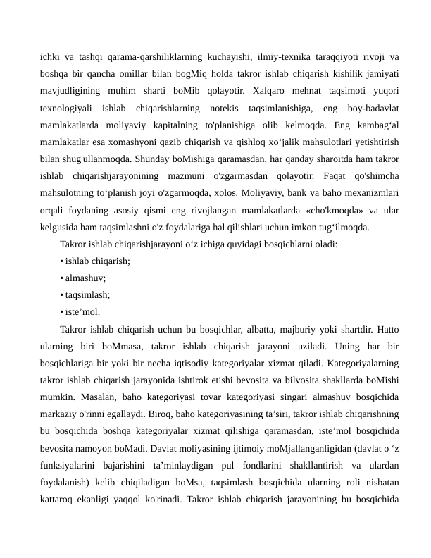 ichki va tashqi qarama-qarshiliklarning kuchayishi, ilmiy-texnika taraqqiyoti rivoji va
boshqa bir qancha omillar bilan bogMiq holda takror ishlab chiqarish kishilik jamiyati
mavjudligining  muhim  sharti  boMib  qolayotir.  Xalqaro  mehnat  taqsimoti  yuqori
texnologiyali  ishlab  chiqarishlarning  notekis  taqsimlanishiga,  eng  boy-badavlat
mamlakatlarda  moliyaviy  kapitalning  to'planishiga  olib  kelmoqda.  Eng  kambag‘al
mamlakatlar esa xomashyoni qazib chiqarish va qishloq xo‘jalik mahsulotlari yetishtirish
bilan shug'ullanmoqda. Shunday boMishiga qaramasdan, har qanday sharoitda ham takror
ishlab  chiqarishjarayonining  mazmuni  o'zgarmasdan  qolayotir.  Faqat  qo'shimcha
mahsulotning to‘planish joyi o'zgarmoqda, xolos. Moliyaviy, bank va baho mexanizmlari
orqali  foydaning  asosiy  qismi  eng  rivojlangan  mamlakatlarda  «cho'kmoqda»  va ular
kelgusida ham taqsimlashni o'z foydalariga hal qilishlari uchun imkon tug‘ilmoqda.
Takror ishlab chiqarishjarayoni o‘z ichiga quyidagi bosqichlarni oladi:
• ishlab chiqarish;
• almashuv;
• taqsimlash;
• iste’mol.
Takror ishlab chiqarish uchun bu bosqichlar, albatta, majburiy yoki shartdir. Hatto
ularning  biri  boMmasa,  takror  ishlab  chiqarish  jarayoni  uziladi.  Uning  har  bir
bosqichlariga bir yoki bir necha iqtisodiy kategoriyalar xizmat qiladi. Kategoriyalarning
takror ishlab chiqarish jarayonida ishtirok etishi bevosita va bilvosita shakllarda boMishi
mumkin.  Masalan,  baho  kategoriyasi  tovar  kategoriyasi  singari  almashuv  bosqichida
markaziy o'rinni egallaydi. Biroq, baho kategoriyasining ta’siri, takror ishlab chiqarishning
bu bosqichida boshqa kategoriyalar xizmat qilishiga qaramasdan, iste’mol bosqichida
bevosita namoyon boMadi. Davlat moliyasining ijtimoiy moMjallanganligidan (davlat o ‘z
funksiyalarini  bajarishini  ta’minlaydigan  pul  fondlarini  shakllantirish  va  ulardan
foydalanish)  kelib  chiqiladigan  boMsa,  taqsimlash  bosqichida  ularning  roli  nisbatan
kattaroq ekanligi yaqqol ko'rinadi. Takror ishlab chiqarish jarayonining bu bosqichida
