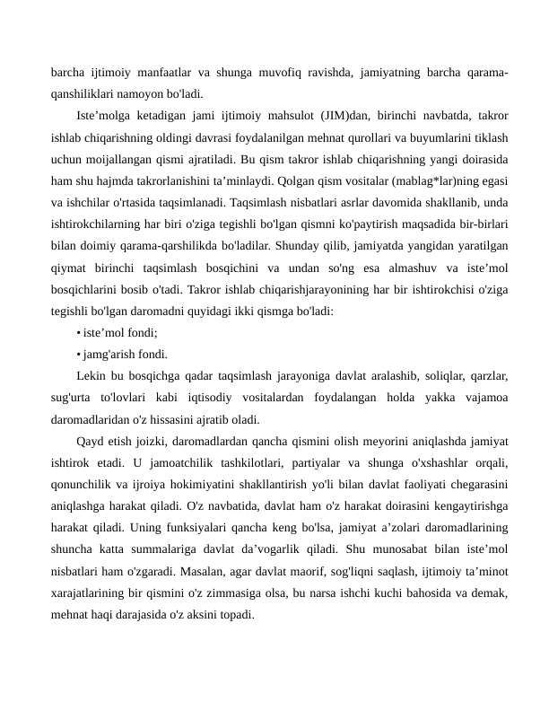 barcha ijtimoiy manfaatlar va shunga muvofiq ravishda, jamiyatning barcha qarama-
qanshiliklari namoyon bo'ladi.
Iste’molga ketadigan jami ijtimoiy mahsulot  (JIM)dan, birinchi navbatda, takror
ishlab chiqarishning oldingi davrasi foydalanilgan mehnat qurollari va buyumlarini tiklash
uchun moijallangan qismi ajratiladi. Bu qism takror ishlab chiqarishning yangi doirasida
ham shu hajmda takrorlanishini ta’minlaydi. Qolgan qism vositalar (mablag*lar)ning egasi
va ishchilar o'rtasida taqsimlanadi. Taqsimlash nisbatlari asrlar davomida shakllanib, unda
ishtirokchilarning har biri o'ziga tegishli bo'lgan qismni ko'paytirish maqsadida bir-birlari
bilan doimiy qarama-qarshilikda bo'ladilar. Shunday qilib, jamiyatda yangidan yaratilgan
qiymat  birinchi  taqsimlash  bosqichini  va  undan  so'ng  esa  almashuv  va  iste’mol
bosqichlarini bosib o'tadi. Takror ishlab chiqarishjarayonining har bir ishtirokchisi o'ziga
tegishli bo'lgan daromadni quyidagi ikki qismga bo'ladi:
• iste’mol fondi;
• jamg'arish fondi.
Lekin bu bosqichga qadar taqsimlash jarayoniga davlat aralashib, soliqlar, qarzlar,
sug'urta  to'lovlari  kabi  iqtisodiy  vositalardan  foydalangan  holda  yakka  vajamoa
daromadlaridan o'z hissasini ajratib oladi.
Qayd etish joizki, daromadlardan qancha qismini olish meyorini aniqlashda jamiyat
ishtirok  etadi.  U  jamoatchilik  tashkilotlari,  partiyalar  va  shunga  o'xshashlar  orqali,
qonunchilik va ijroiya hokimiyatini shakllantirish yo'li bilan davlat faoliyati chegarasini
aniqlashga harakat qiladi. O'z navbatida, davlat ham o'z harakat doirasini kengaytirishga
harakat qiladi. Uning funksiyalari qancha keng bo'lsa, jamiyat a’zolari daromadlarining
shuncha  katta  summalariga  davlat  da’vogarlik  qiladi.  Shu  munosabat  bilan  iste’mol
nisbatlari ham o'zgaradi. Masalan, agar davlat maorif, sog'liqni saqlash, ijtimoiy ta’minot
xarajatlarining bir qismini o'z zimmasiga olsa, bu narsa ishchi kuchi bahosida va demak,
mehnat haqi darajasida o'z aksini topadi.
