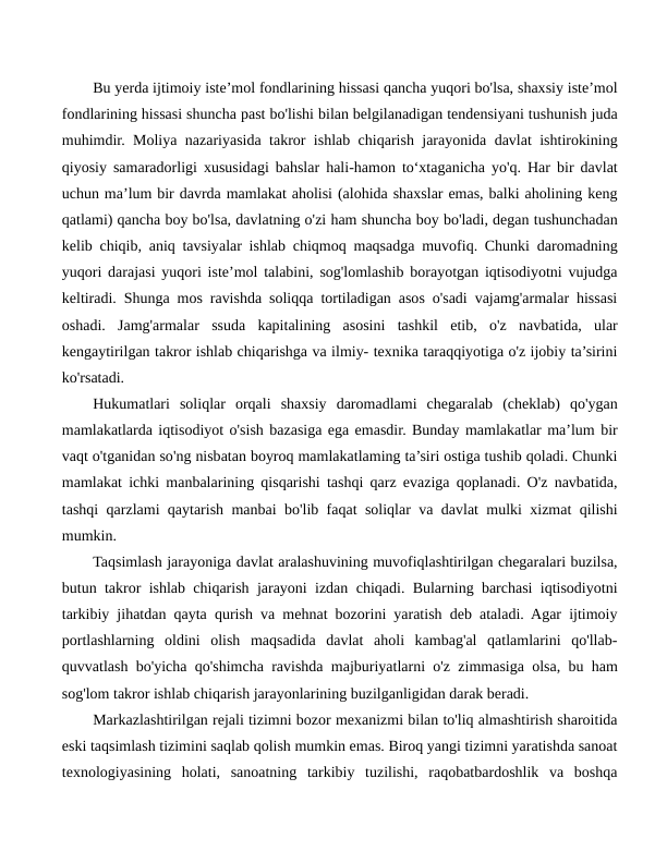 Bu yerda ijtimoiy iste’mol fondlarining hissasi qancha yuqori bo'lsa, shaxsiy iste’mol
fondlarining hissasi shuncha past bo'lishi bilan belgilanadigan tendensiyani tushunish juda
muhimdir. Moliya nazariyasida takror ishlab chiqarish jarayonida davlat ishtirokining
qiyosiy samaradorligi xususidagi bahslar hali-hamon to‘xtaganicha yo'q. Har bir davlat
uchun ma’lum bir davrda mamlakat aholisi (alohida shaxslar emas, balki aholining keng
qatlami) qancha boy bo'lsa, davlatning o'zi ham shuncha boy bo'ladi, degan tushunchadan
kelib chiqib, aniq tavsiyalar ishlab chiqmoq maqsadga muvofiq. Chunki daromadning
yuqori darajasi yuqori iste’mol talabini, sog'lomlashib borayotgan iqtisodiyotni vujudga
keltiradi. Shunga mos ravishda soliqqa tortiladigan asos o'sadi vajamg'armalar hissasi
oshadi.  Jamg'armalar  ssuda  kapitalining  asosini  tashkil  etib,  o'z  navbatida,  ular
kengaytirilgan takror ishlab chiqarishga va ilmiy- texnika taraqqiyotiga o'z ijobiy ta’sirini
ko'rsatadi.
Hukumatlari  soliqlar  orqali  shaxsiy  daromadlami  chegaralab  (cheklab)  qo'ygan
mamlakatlarda iqtisodiyot o'sish bazasiga ega emasdir. Bunday mamlakatlar ma’lum bir
vaqt o'tganidan so'ng nisbatan boyroq mamlakatlaming ta’siri ostiga tushib qoladi. Chunki
mamlakat ichki manbalarining qisqarishi tashqi qarz evaziga qoplanadi. O'z navbatida,
tashqi qarzlami qaytarish manbai bo'lib faqat soliqlar va davlat mulki xizmat qilishi
mumkin.
Taqsimlash jarayoniga davlat aralashuvining muvofiqlashtirilgan chegaralari buzilsa,
butun takror ishlab chiqarish jarayoni izdan chiqadi. Bularning barchasi iqtisodiyotni
tarkibiy jihatdan qayta qurish va mehnat bozorini yaratish deb ataladi. Agar ijtimoiy
portlashlarning  oldini  olish  maqsadida  davlat  aholi  kambag'al  qatlamlarini  qo'llab-
quvvatlash bo'yicha qo'shimcha ravishda majburiyatlarni o'z zimmasiga olsa, bu ham
sog'lom takror ishlab chiqarish jarayonlarining buzilganligidan darak beradi.
Markazlashtirilgan rejali tizimni bozor mexanizmi bilan to'liq almashtirish sharoitida
eski taqsimlash tizimini saqlab qolish mumkin emas. Biroq yangi tizimni yaratishda sanoat
texnologiyasining  holati,  sanoatning  tarkibiy  tuzilishi,  raqobatbardoshlik  va  boshqa
