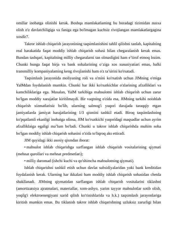 omillar inobatga olinishi kerak. Boshqa mamlakatlaming bu boradagi tizimidan nusxa
olish o'z davlatchiligiga va faniga ega bo'lmagan kuchsiz rivojlangan mamlakatlargagina
xosdir7.
Takror ishlab chiqarish jarayonining taqsimlanishini tahlil qilishni tanlab, kapitalning
real harakatida faqat moddiy ishlab chiqarish sohasi bilan chegaralanish kerak emas.
Bundan tashqari, kapitalning milliy chegaralarni tan olmasligini ham e’tirof etmoq lozim.
Chunki  bunga faqat  birja va bank  sohalarining o‘ziga  xos  xususiyatiari  emas,  balki
transmilliy kompaniyalaming keng rivojlanishi ham o'z ta’sirini ko'rsatadi.
Taqsimlash jarayonida moliyaning roli va o'mini ko'rsatish uchun JIMning o'rniga
YalMdan foydalanish mumkin. Chunki har ikki ko'rsatkichlar o'zlarining afzalliklari va
kamchiliklariga ega. Masalan, YalM tarkibiga mahsulotni ishlab chiqarish uchun zarur
bo'lgan moddiy xarajatlar kiritilmaydi. Bir vaqtning o'zida esa, JIMning tarkibi noishlab
chiqarish  xizmatlarisiz  bo'lib,  ularning  salmog'i  yuqori  darajada  taraqqiy  etgan
jamiyatlarda  jamiyat  harajatlarining  1/3  qismini  tashkil  etadi.  Biroq  taqsimlashning
ko'pqatlamli ekanligi inobatga olinsa, JIM ko'rsatkichi yuqoridagi maqsadlar uchun ayrim
afzalliklaiga egaligi ma’lum bo'ladi. Chunki u takror ishlab chiqarishda muhim soha
bo'lgan moddiy ishlab chiqarish sohasini o'zida to'liqroq aks ettiradi.
JIM quyidagi ikki asosiy qismdan iborat:
• mahsulot  ishlab  chiqarishga  sarflangan  ishlab  chiqarish  vositalarining  qiymati
(mehnat qurollari va mehnat predmetlari);
• milliy daromad (ishchi kuchi va qo'shimcha mahsulotning qiymati).
Ishlab chiqarishni tashkil etish uchun davlat subsidiyalaridan yoki bank kreditidan
foydalanish kerak. Ularning har ikkalasi ham moddiy ishlab chiqarish sohasidan chetda
shakllanadi.  JIMning  qiymatidan  sarflangan  ishlab  chiqarish  vositalarini  tiklashni
(amortizatsiya ajratmalari, materiallar, xom-ashyo, yarim tayyor mahsulotlar sotib olish,
yoqilg'i elektroenergiyani xarid qilish ko'rinishlarida va h.k.) taqsimlash jarayonlariga
kiritish mumkin emas. Bu tiklanish takror ishlab chiqarishning uzluksiz zarurligi bilan
