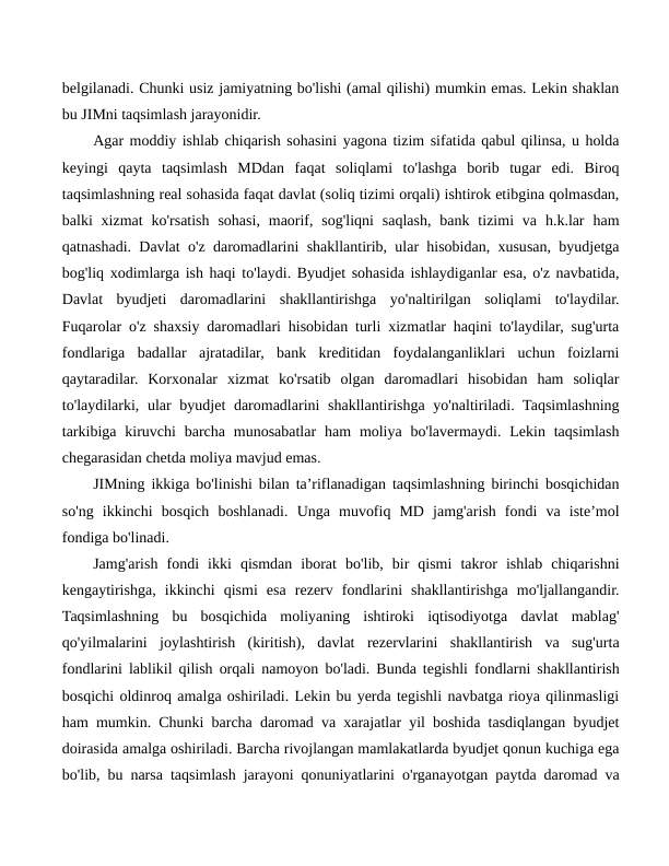 belgilanadi. Chunki usiz jamiyatning bo'lishi (amal qilishi) mumkin emas. Lekin shaklan
bu JIMni taqsimlash jarayonidir.
Agar moddiy ishlab chiqarish sohasini yagona tizim sifatida qabul qilinsa, u holda
keyingi  qayta  taqsimlash  MDdan  faqat  soliqlami  to'lashga  borib  tugar  edi.  Biroq
taqsimlashning real sohasida faqat davlat (soliq tizimi orqali) ishtirok etibgina qolmasdan,
balki  xizmat  ko'rsatish  sohasi,  maorif, sog'liqni  saqlash,  bank  tizimi  va  h.k.lar  ham
qatnashadi. Davlat o'z daromadlarini shakllantirib, ular hisobidan, xususan, byudjetga
bog'liq xodimlarga ish haqi to'laydi. Byudjet sohasida ishlaydiganlar esa, o'z navbatida,
Davlat  byudjeti  daromadlarini  shakllantirishga  yo'naltirilgan  soliqlami  to'laydilar.
Fuqarolar o'z shaxsiy daromadlari hisobidan turli xizmatlar haqini to'laydilar, sug'urta
fondlariga  badallar  ajratadilar,  bank  kreditidan  foydalanganliklari  uchun  foizlarni
qaytaradilar.  Korxonalar  xizmat  ko'rsatib  olgan  daromadlari  hisobidan  ham  soliqlar
to'laydilarki, ular byudjet  daromadlarini  shakllantirishga yo'naltiriladi. Taqsimlashning
tarkibiga  kiruvchi  barcha  munosabatlar  ham  moliya  bo'lavermaydi.  Lekin  taqsimlash
chegarasidan chetda moliya mavjud emas.
JIMning ikkiga bo'linishi bilan ta’riflanadigan taqsimlashning birinchi bosqichidan
so'ng  ikkinchi  bosqich  boshlanadi.  Unga  muvofiq  MD  jamg'arish  fondi  va  iste’mol
fondiga bo'linadi.
Jamg'arish  fondi  ikki  qismdan  iborat  bo'lib,  bir  qismi  takror  ishlab  chiqarishni
kengaytirishga,  ikkinchi  qismi  esa  rezerv  fondlarini  shakllantirishga  mo'ljallangandir.
Taqsimlashning  bu  bosqichida  moliyaning  ishtiroki  iqtisodiyotga  davlat  mablag'
qo'yilmalarini  joylashtirish  (kiritish),  davlat  rezervlarini  shakllantirish  va  sug'urta
fondlarini lablikil qilish orqali namoyon bo'ladi. Bunda tegishli fondlarni shakllantirish
bosqichi oldinroq amalga oshiriladi. Lekin bu yerda tegishli navbatga rioya qilinmasligi
ham mumkin. Chunki barcha daromad va xarajatlar yil boshida tasdiqlangan byudjet
doirasida amalga oshiriladi. Barcha rivojlangan mamlakatlarda byudjet qonun kuchiga ega
bo'lib, bu narsa taqsimlash jarayoni qonuniyatlarini o'rganayotgan paytda daromad va
