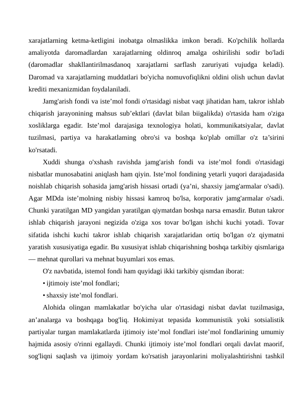 xarajatlarning  ketma-ketligini  inobatga  olmaslikka  imkon  beradi.  Ko'pchilik  hollarda
amaliyotda  daromadlardan  xarajatlarning  oldinroq  amalga  oshirilishi  sodir  bo'ladi
(daromadlar  shakllantirilmasdanoq  xarajatlarni  sarflash  zaruriyati  vujudga  keladi).
Daromad va xarajatlarning muddatlari bo'yicha nomuvofiqlikni oldini olish uchun davlat
krediti mexanizmidan foydalaniladi.
Jamg'arish fondi va iste’mol fondi o'rtasidagi nisbat vaqt jihatidan ham, takror ishlab
chiqarish jarayonining mahsus sub’ektlari (davlat bilan biigalikda) o'rtasida ham o'ziga
xosliklarga  egadir.  Iste’mol  darajasiga  texnologiya  holati,  kommunikatsiyalar,  davlat
tuzilmasi,  partiya  va  harakatlaming  obro'si  va  boshqa  ko'plab  omillar  o'z  ta’sirini
ko'rsatadi.
Xuddi  shunga  o'xshash  ravishda  jamg'arish  fondi  va  iste’mol  fondi  o'rtasidagi
nisbatlar munosabatini aniqlash ham qiyin. Iste’mol fondining yetarli yuqori darajadasida
noishlab chiqarish sohasida jamg'arish hissasi ortadi (ya’ni, shaxsiy jamg'armalar o'sadi).
Agar MDda iste’molning nisbiy hissasi kamroq bo'lsa, korporativ jamg'armalar o'sadi.
Chunki yaratilgan MD yangidan yaratilgan qiymatdan boshqa narsa emasdir. Butun takror
ishlab chiqarish jarayoni negizida o'ziga xos tovar bo'lgan ishchi kuchi yotadi. Tovar
sifatida ishchi kuchi  takror  ishlab chiqarish xarajatlaridan ortiq bo'lgan o'z qiymatni
yaratish xususiyatiga egadir. Bu xususiyat ishlab chiqarishning boshqa tarkibiy qismlariga
— mehnat qurollari va mehnat buyumlari xos emas.
O'z navbatida, istemol fondi ham quyidagi ikki tarkibiy qismdan iborat:
• ijtimoiy iste’mol fondlari;
• shaxsiy iste’mol fondlari.
Alohida olingan  mamlakatlar  bo'yicha  ular  o'rtasidagi  nisbat  davlat  tuzilmasiga,
an’analarga  va  boshqaga  bog'liq.  Hokimiyat  tepasida  kommunistik  yoki  sotsialistik
partiyalar turgan mamlakatlarda ijtimoiy iste’mol fondlari iste’mol fondlarining umumiy
hajmida asosiy o'rinni egallaydi. Chunki ijtimoiy iste’mol fondlari orqali davlat maorif,
sog'liqni saqlash va ijtimoiy yordam ko'rsatish jarayonlarini moliyalashtirishni tashkil
