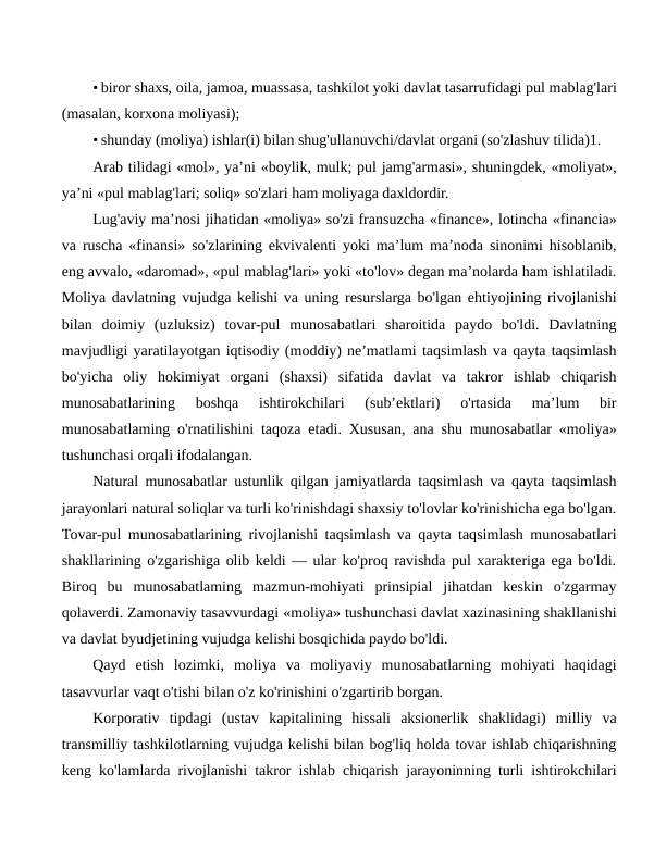 • biror shaxs, oila, jamoa, muassasa, tashkilot yoki davlat tasarrufidagi pul mablag'lari
(masalan, korxona moliyasi);
• shunday (moliya) ishlar(i) bilan shug'ullanuvchi/davlat organi (so'zlashuv tilida)1.
Arab tilidagi «mol», ya’ni «boylik, mulk; pul jamg'armasi», shuningdek, «moliyat»,
ya’ni «pul mablag'lari; soliq» so'zlari ham moliyaga daxldordir.
Lug'aviy ma’nosi jihatidan «moliya» so'zi fransuzcha «finance», lotincha «financia»
va ruscha «finansi» so'zlarining ekvivalenti yoki ma’lum ma’noda sinonimi hisoblanib,
eng avvalo, «daromad», «pul mablag'lari» yoki «to'lov» degan ma’nolarda ham ishlatiladi.
Moliya davlatning vujudga kelishi va uning resurslarga bo'lgan ehtiyojining rivojlanishi
bilan  doimiy  (uzluksiz)  tovar-pul  munosabatlari  sharoitida  paydo  bo'ldi.  Davlatning
mavjudligi yaratilayotgan iqtisodiy (moddiy) ne’matlami taqsimlash va qayta taqsimlash
bo'yicha  oliy  hokimiyat  organi  (shaxsi)  sifatida  davlat  va  takror  ishlab  chiqarish
munosabatlarining  boshqa  ishtirokchilari  (sub’ektlari)  o'rtasida  ma’lum  bir
munosabatlaming o'rnatilishini taqoza etadi. Xususan, ana shu munosabatlar «moliya»
tushunchasi orqali ifodalangan.
Natural munosabatlar ustunlik qilgan jamiyatlarda taqsimlash va qayta taqsimlash
jarayonlari natural soliqlar va turli ko'rinishdagi shaxsiy to'lovlar ko'rinishicha ega bo'lgan.
Tovar-pul munosabatlarining rivojlanishi taqsimlash va qayta taqsimlash munosabatlari
shakllarining o'zgarishiga olib keldi — ular ko'proq ravishda pul xarakteriga ega bo'ldi.
Biroq  bu  munosabatlaming  mazmun-mohiyati  prinsipial  jihatdan  keskin  o'zgarmay
qolaverdi. Zamonaviy tasavvurdagi «moliya» tushunchasi davlat xazinasining shakllanishi
va davlat byudjetining vujudga kelishi bosqichida paydo bo'ldi.
Qayd  etish  lozimki,  moliya  va  moliyaviy  munosabatlarning  mohiyati  haqidagi
tasavvurlar vaqt o'tishi bilan o'z ko'rinishini o'zgartirib borgan.
Korporativ  tipdagi  (ustav  kapitalining  hissali  aksionerlik  shaklidagi)  milliy  va
transmilliy tashkilotlarning vujudga kelishi bilan bog'liq holda tovar ishlab chiqarishning
keng ko'lamlarda rivojlanishi takror ishlab chiqarish jarayoninning turli ishtirokchilari
