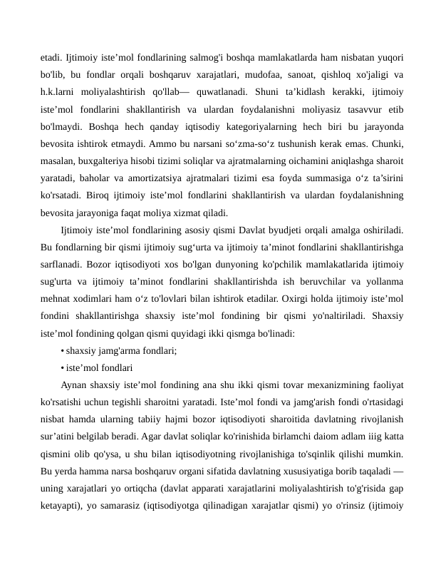etadi. Ijtimoiy iste’mol fondlarining salmog'i boshqa mamlakatlarda ham nisbatan yuqori
bo'lib, bu fondlar  orqali  boshqaruv xarajatlari,  mudofaa,  sanoat,  qishloq  xo'jaligi  va
h.k.larni  moliyalashtirish  qo'llab—  quwatlanadi.  Shuni  ta’kidlash  kerakki,  ijtimoiy
iste’mol  fondlarini  shakllantirish  va  ulardan  foydalanishni  moliyasiz  tasavvur  etib
bo'lmaydi.  Boshqa  hech  qanday  iqtisodiy  kategoriyalarning  hech  biri  bu  jarayonda
bevosita ishtirok etmaydi. Ammo bu narsani so‘zma-so‘z tushunish kerak emas. Chunki,
masalan, buxgalteriya hisobi tizimi soliqlar va ajratmalarning oichamini aniqlashga sharoit
yaratadi, baholar va amortizatsiya ajratmalari tizimi esa foyda summasiga o‘z ta’sirini
ko'rsatadi. Biroq ijtimoiy iste’mol fondlarini shakllantirish va ulardan foydalanishning
bevosita jarayoniga faqat moliya xizmat qiladi.
Ijtimoiy iste’mol fondlarining asosiy qismi Davlat byudjeti orqali amalga oshiriladi.
Bu fondlarning bir qismi ijtimoiy sug‘urta va ijtimoiy ta’minot fondlarini shakllantirishga
sarflanadi. Bozor iqtisodiyoti xos bo'lgan dunyoning ko'pchilik mamlakatlarida ijtimoiy
sug'urta  va  ijtimoiy  ta’minot  fondlarini  shakllantirishda  ish  beruvchilar  va  yollanma
mehnat xodimlari ham o‘z to'lovlari bilan ishtirok etadilar. Oxirgi holda ijtimoiy iste’mol
fondini  shakllantirishga  shaxsiy  iste’mol  fondining  bir  qismi  yo'naltiriladi.  Shaxsiy
iste’mol fondining qolgan qismi quyidagi ikki qismga bo'linadi:
• shaxsiy jamg'arma fondlari;
• iste’mol fondlari
Aynan shaxsiy iste’mol fondining ana shu ikki qismi tovar mexanizmining faoliyat
ko'rsatishi uchun tegishli sharoitni yaratadi. Iste’mol fondi va jamg'arish fondi o'rtasidagi
nisbat hamda ularning tabiiy hajmi bozor iqtisodiyoti sharoitida davlatning rivojlanish
sur’atini belgilab beradi. Agar davlat soliqlar ko'rinishida birlamchi daiom adlam iiig katta
qismini olib qo'ysa, u shu bilan iqtisodiyotning rivojlanishiga to'sqinlik qilishi mumkin.
Bu yerda hamma narsa boshqaruv organi sifatida davlatning xususiyatiga borib taqaladi —
uning xarajatlari yo ortiqcha (davlat apparati xarajatlarini moliyalashtirish to'g'risida gap
ketayapti), yo samarasiz (iqtisodiyotga qilinadigan xarajatlar qismi) yo o'rinsiz (ijtimoiy
