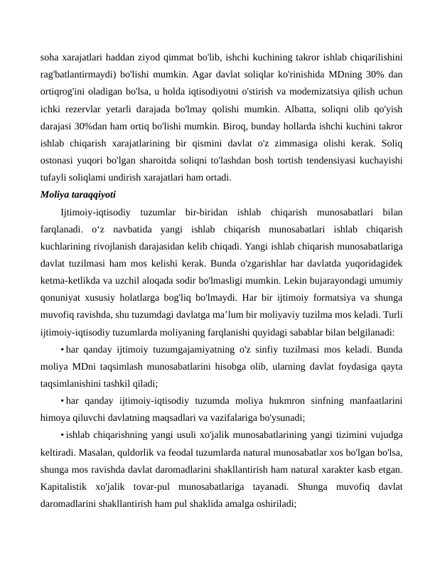 soha xarajatlari haddan ziyod qimmat bo'lib, ishchi kuchining takror ishlab chiqarilishini
rag'batlantirmaydi) bo'lishi mumkin. Agar davlat soliqlar ko'rinishida MDning 30% dan
ortiqrog'ini oladigan bo'lsa, u holda iqtisodiyotni o'stirish va modemizatsiya qilish uchun
ichki rezervlar yetarli darajada bo'lmay qolishi mumkin. Albatta, soliqni olib qo'yish
darajasi 30%dan ham ortiq bo'lishi mumkin. Biroq, bunday hollarda ishchi kuchini takror
ishlab  chiqarish  xarajatlarining  bir  qismini  davlat  o'z  zimmasiga  olishi  kerak.  Soliq
ostonasi yuqori bo'lgan sharoitda soliqni to'lashdan bosh tortish tendensiyasi kuchayishi
tufayli soliqlami undirish xarajatlari ham ortadi.
Moliya taraqqiyoti
Ijtimoiy-iqtisodiy  tuzumlar  bir-biridan  ishlab  chiqarish  munosabatlari  bilan
farqlanadi.  o‘z  navbatida  yangi  ishlab  chiqarish  munosabatlari  ishlab  chiqarish
kuchlarining rivojlanish darajasidan kelib chiqadi. Yangi ishlab chiqarish munosabatlariga
davlat tuzilmasi ham mos kelishi kerak. Bunda o'zgarishlar har davlatda yuqoridagidek
ketma-ketlikda va uzchil aloqada sodir bo'lmasligi mumkin. Lekin bujarayondagi umumiy
qonuniyat xususiy holatlarga bog'liq bo'lmaydi. Har bir ijtimoiy formatsiya va shunga
muvofiq ravishda, shu tuzumdagi davlatga ma’lum bir moliyaviy tuzilma mos keladi. Turli
ijtimoiy-iqtisodiy tuzumlarda moliyaning farqlanishi quyidagi sabablar bilan belgilanadi:
• har qanday ijtimoiy tuzumgajamiyatning o'z sinfiy tuzilmasi mos keladi. Bunda
moliya MDni taqsimlash munosabatlarini hisobga olib, ularning davlat foydasiga qayta
taqsimlanishini tashkil qiladi;
• har  qanday  ijtimoiy-iqtisodiy  tuzumda  moliya  hukmron  sinfning  manfaatlarini
himoya qiluvchi davlatning maqsadlari va vazifalariga bo'ysunadi;
• ishlab chiqarishning yangi usuli xo'jalik munosabatlarining yangi tizimini vujudga
keltiradi. Masalan, quldorlik va feodal tuzumlarda natural munosabatlar xos bo'lgan bo'lsa,
shunga mos ravishda davlat daromadlarini shakllantirish ham natural xarakter kasb etgan.
Kapitalistik  xo'jalik  tovar-pul  munosabatlariga  tayanadi.  Shunga  muvofiq  davlat
daromadlarini shakllantirish ham pul shaklida amalga oshiriladi;

