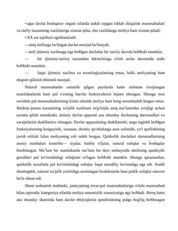 • agar davlat boshqaruv organi sifatida tarkib topgan ishlab chiqarish munosabatlari
va sinfiy tuzumning vazifalariga xizmat qilsa, shu vazifalarga moliya ham xizmat qiladi;
• XX asr tajribasi ogohlantiradi:
—aniq sinflarga bo'lingan davlat mavjud bo'lmaydi; 
—turli ijtimoiy tuzilmaga ega boMgan davlatlar bir tarixiy davrda boMishi mumkin;
—
bir  ijtimoiy-tarixiy  tuzumdan  ikkinchisiga  o'tish  asrlar  davomida  sodir
boMishi mumkin;
—
faqat ijtimoiy tuzilma va texnologiyalaming emas, balki moliyaning ham
eksport qilinish ehtimoli mavjud.
Natural  munosabatlar  ustunlik  qilgan  paytlarda  hatto  nisbatan  rivojlangan
mamlakatlarda  ham  pul  o'zining  barcha  funksiyalarini  bajara  olmagan.  Shunga  mos
ravishda pul munosabatlarining tizimi sifatida moliya ham keng umumlashib ketgan emas.
Ibtidoiy-jamoa tuzumining xo'jalik tuzilmasi to'g'risida aniq ma’lumotlar yo'qligi uchun
taxmin qilish mumkinki, doimiy davlat apparati ana shunday davlatning daromadlari va
xarajatlarini shakllantira olmagan. Davlat apparatining shakllanishi, unga tegishli boMgan
funksiyalarning kengayishi, xususan, doimiy qo'shinlarga asos solinishi, yo'l qurilishining
jorish etilishi bilan moliyaning roli oshib borgan. Quldorlik davlatlari daromadlarining
asosiy  manbalari  kontribu—  siyalar,  harbiy  o'ljalar,  natural  soliqlar  va  boshqalar
hisoblangan. Ma’lum bir mamlakatda ma’lum bir davr mobaynida aholining qandaydir
guruhlari pul ko'rinishidagi soliqlami to'lagan boMishi mumkin. Shunga qaramasdan,
quldorlik tuzurhida pul ko'rinishidagi soliqlar faqat tasodifiy ko'rinishga ega edi. Xuddi
shuningdek, natural xo'jalik yuritishga asoslangan feodalizmda ham pullik soliqlar ustuvor
bo'la olmas edi.
Shuni tushunish muhimki, jamiyatning tovar-pul munosabatlariga o'tishi munosabati
bilan iqtisodiy kategoriya sifatida moliya umumiylik xususiyatiga ega boMadi. Biroq hatto
ana shunday sharoitda ham davlat ehtiyojlarini qondirishning pulga bog'liq boMmagan
