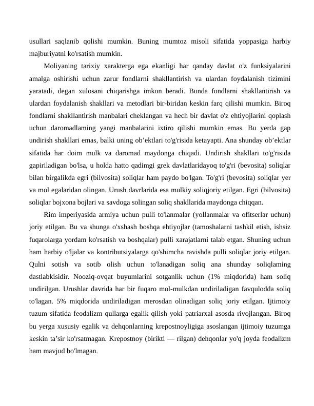 usullari  saqlanib  qolishi  mumkin.  Buning  mumtoz  misoli  sifatida  yoppasiga  harbiy
majburiyatni ko'rsatish mumkin.
Moliyaning  tarixiy  xarakterga  ega  ekanligi  har  qanday  davlat  o'z  funksiyalarini
amalga oshirishi uchun zarur fondlarni shakllantirish va ulardan foydalanish tizimini
yaratadi, degan xulosani chiqarishga imkon beradi. Bunda fondlarni shakllantirish va
ulardan foydalanish shakllari va metodlari bir-biridan keskin farq qilishi mumkin. Biroq
fondlarni shakllantirish manbalari cheklangan va hech bir davlat o'z ehtiyojlarini qoplash
uchun daromadlaming yangi  manbalarini  ixtiro qilishi  mumkin emas.  Bu yerda gap
undirish shakllari emas, balki uning ob’ektlari to'g'risida ketayapti. Ana shunday ob’ektlar
sifatida har  doim  mulk va  daromad maydonga  chiqadi. Undirish  shakllari  to'g'risida
gapiriladigan bo'lsa, u holda hatto qadimgi grek davlatlaridayoq to'g'ri (bevosita) soliqlar
bilan birgalikda egri (bilvosita) soliqlar ham paydo bo'lgan. To'g'ri (bevosita) soliqlar yer
va mol egalaridan olingan. Urush davrlarida esa mulkiy soliqjoriy etilgan. Egri (bilvosita)
soliqlar bojxona bojlari va savdoga solingan soliq shakllarida maydonga chiqqan.
Rim imperiyasida armiya uchun pulli to'lanmalar (yollanmalar va ofitserlar uchun)
joriy etilgan. Bu va shunga o'xshash boshqa ehtiyojlar (tamoshalarni tashkil etish, ishsiz
fuqarolarga yordam ko'rsatish va boshqalar) pulli xarajatlarni talab etgan. Shuning uchun
ham harbiy o'ljalar va kontributsiyalarga qo'shimcha ravishda pulli soliqlar joriy etilgan.
Qulni  sotish  va  sotib  olish  uchun  to'lanadigan  soliq  ana  shunday  soliqlaming
dastlabkisidir.  Nooziq-ovqat  buyumlarini  sotganlik  uchun  (1%  miqdorida)  ham  soliq
undirilgan. Urushlar davrida har bir fuqaro mol-mulkdan undiriladigan favqulodda soliq
to'lagan. 5% miqdorida undiriladigan merosdan olinadigan soliq joriy etilgan. Ijtimoiy
tuzum sifatida feodalizm qullarga egalik qilish yoki patriarxal asosda rivojlangan. Biroq
bu yerga xususiy egalik va dehqonlarning krepostnoyligiga asoslangan ijtimoiy tuzumga
keskin ta’sir ko'rsatmagan. Krepostnoy (birikti — rilgan) dehqonlar yo'q joyda feodalizm
ham mavjud bo'lmagan.
