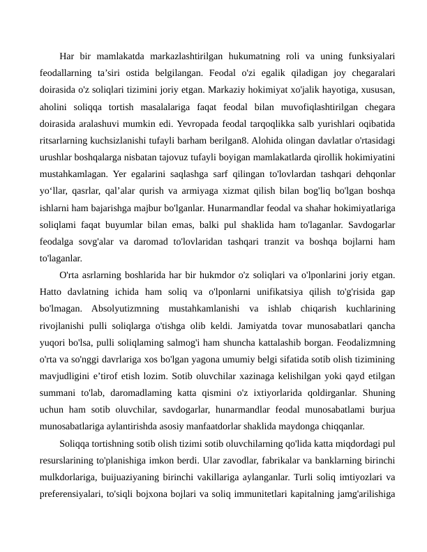 Har  bir  mamlakatda  markazlashtirilgan  hukumatning  roli  va  uning  funksiyalari
feodallarning  ta’siri  ostida  belgilangan.  Feodal  o'zi  egalik  qiladigan  joy  chegaralari
doirasida o'z soliqlari tizimini joriy etgan. Markaziy hokimiyat xo'jalik hayotiga, xususan,
aholini  soliqqa  tortish  masalalariga  faqat  feodal  bilan  muvofiqlashtirilgan  chegara
doirasida aralashuvi mumkin edi. Yevropada feodal tarqoqlikka salb yurishlari oqibatida
ritsarlarning kuchsizlanishi tufayli barham berilgan8. Alohida olingan davlatlar o'rtasidagi
urushlar boshqalarga nisbatan tajovuz tufayli boyigan mamlakatlarda qirollik hokimiyatini
mustahkamlagan. Yer egalarini saqlashga sarf qilingan to'lovlardan tashqari dehqonlar
yo‘llar, qasrlar, qal’alar qurish va armiyaga xizmat qilish bilan bog'liq bo'lgan boshqa
ishlarni ham bajarishga majbur bo'lganlar. Hunarmandlar feodal va shahar hokimiyatlariga
soliqlami faqat buyumlar bilan emas, balki pul shaklida ham to'laganlar. Savdogarlar
feodalga  sovg'alar  va  daromad  to'lovlaridan  tashqari  tranzit  va  boshqa  bojlarni  ham
to'laganlar.
O'rta asrlarning boshlarida har bir hukmdor o'z soliqlari va o'lponlarini joriy etgan.
Hatto  davlatning  ichida  ham  soliq  va  o'lponlarni  unifikatsiya  qilish  to'g'risida  gap
bo'lmagan.  Absolyutizmning  mustahkamlanishi  va  ishlab  chiqarish  kuchlarining
rivojlanishi pulli soliqlarga o'tishga olib keldi. Jamiyatda tovar munosabatlari qancha
yuqori bo'lsa, pulli soliqlaming salmog'i ham shuncha kattalashib borgan. Feodalizmning
o'rta va so'nggi davrlariga xos bo'lgan yagona umumiy belgi sifatida sotib olish tizimining
mavjudligini e’tirof etish lozim. Sotib oluvchilar xazinaga kelishilgan yoki qayd etilgan
summani  to'lab,  daromadlaming  katta  qismini  o'z  ixtiyorlarida  qoldirganlar.  Shuning
uchun ham  sotib  oluvchilar,  savdogarlar, hunarmandlar  feodal  munosabatlami  burjua
munosabatlariga aylantirishda asosiy manfaatdorlar shaklida maydonga chiqqanlar.
Soliqqa tortishning sotib olish tizimi sotib oluvchilarning qo'lida katta miqdordagi pul
resurslarining to'planishiga imkon berdi. Ular zavodlar, fabrikalar va banklarning birinchi
mulkdorlariga, buijuaziyaning birinchi vakillariga aylanganlar. Turli soliq imtiyozlari va
preferensiyalari, to'siqli bojxona bojlari va soliq immunitetlari kapitalning jamg'arilishiga
