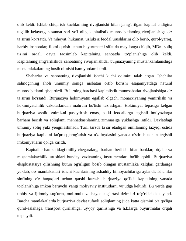 olib keldi. Ishlab chiqarish kuchlarining rivojlanishi bilan jamg'arilgan kapital endigina
tug'ilib kelayotgan sanoat sari yo'l olib, kapitalistik munosabatlaming rivojlanishiga o'z
ta’sirini ko'rsatdi. Va nihoyat, hukumat, uzluksiz feodal urushlarini olib borib, qurol-yaroq,
harbiy inshootlar, flotni qurish uchun buyurtmachi sifatida maydonga chiqib, MDni soliq
tizimi  orqali  qayta  taqsimlab  kapitalning  sanoatda  to‘planishiga  olib  keldi.
Kapitalningjamg'arilishida sanoatning rivojlanishida, buijuaziyaning mustahkamlanishiga
mustamlakalarning bosib olinishi ham yordam berdi.
Shaharlar  va  sanoatning  rivojlanishi  ishchi  kuchi  oqimini  talab  etgan.  Ishchilar
salmog'ining  aholi  umumiy  soniga  nisbatan  ortib  borishi  esajamiyatdagi  natural
munosabatlami qisqartirdi. Bularning barchasi kapitalistik munosabatlar rivojlanishiga o'z
ta’sirini ko'rsatdi. Burjuaziya hokimiyatni egallab olgach, monarxiyaning yemirilishi va
hokimiyatchilik vakolatlaridan mahrum bo'lishi tezlashgan. Hokimiyat tepasiga kelgan
burjuaziya  «soliq  zulmi»ni  pasaytirish  emas,  balki  feodallarga  tegishli  imtiyozlarga
barham berish va soliqlami mehnatkashlaming zimmasiga yuklashga intildi. Davlatdagi
umumiy soliq yuki yengillashmadi. Turli tarzda ta’sir etadigan omillaming tazyiqi ostida
burjuaziya kapitalni ko'proq jamg'arish va o'z foydasini yanada o'stirish uchun tegishli
imkoniyatlarni qo'lga kiritdi.
Kapitallar harakatidagi milliy chegaralarga barham berilishi bilan banklar, birjalar va
mustamlakachilik urushlari bunday vaziyatning instrumentlari bo'lib qoldi. Burjuaziya
ekspluatatsiya qilishning butun og'irligini bosib olingan mustamlaka xalqlari gardaniga
yuklab, o'z mamlakatlari ishchi kuchlarining ashaddiy himoyachilariga aylandi. Ishchilar
sinfining  o'z  huquqlari  uchun  qarshi  kurashi  burjuaziya  qo'lida  kapitalning  yanada
to'planishiga imkon beruvchi yangi moliyaviy institutlarni vujudga keltirdi. Bu yerda gap
tibbiy va ijtimoiy sug'urta, mol-mulk va hayot sug'urtasi tizimlari to'g'risida ketayapti.
Barcha mamlakatlarda burjuaziya davlat tufayli soliqlaming juda katta qismini o'z qo'liga
qurol-aslahaga, transport qurilishiga, uy-joy qurilishiga va h.k.larga buyurtmalar orqali
to'playdi.
