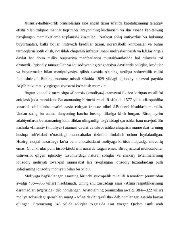 Xususiy-tadbirkorlik prinsiplariga asoslangan tizim sifatida kapitalizmning taraqqiy
etishi bilan xalqaro mehnat taqsimoti jarayonining kuchayishi va shu asosda kapitalning
rivojlangan mamlakatlarda to'planishi kuzatiladi. Nafaqat soliq imtiyozlari va hukumat
buyurtmalari, balki bojlar, imtiyozli kreditlar tizimi, norentabelli korxonalar va butun
tarmoqlarni sotib olish, noishlab chiqarish infratuzilmani moliyalashtirish va h.k.lar orqali
davlat  har  doim  milliy  burjuaziya  manfaatlarini  mustahkamlashda  hal  qiluvchi  rol
o'ynaydi. Iqtisodiy tanazzullar va iqtisodiyotning stagnatsiya davrlarida soliqlar, kreditlar
va buyurtmalar bilan manipulyasiya qilish asosida o'zining tartibga soluvchilik rolini
faollashtiradi. Buning mumtoz misoli sifatida 1929 yildagi iqtisodiy tanazzul paytida
AQSh hukumati yurgizgan siyosatni ko'rsatish mumkin.
Bugun kundalik turmushga «finansi» («moliya») atamasini ilk bor kiritgan muallifni
aniqlash juda murakkab. Bu atamaning birinchi muallifi sifatida 1577 yilda «Respublika
xususida olti kitob» asarini nashr ettirgan fransuz olimi J.Bodenni hisoblash mumkin.
Undan so'ng bu atama dunyoning barcha boshqa tillariga kirib borgan. Biroq ayrim
adabiyotlarda bu atamaning lotin tilidan olinganligi to'g'risidagi qarashlar ham mavjud. Bu
nashrda «finansi» («moliya») atamasi davlat va takror ishlab chiqarish munosabat larining
boshqa  sub'ektlari  o'rtasidagi  munosabatlar  tizimini  ifodalash  uchun  foydalanilgan.
Hozirgi nuqtai-nazarlarga ko'ra bu munosabatlami moliyaga kiritish maqsadga muvofiq
emas. Chunki ular pulli hisob-kitoblarni nazarda tutgan emas. Biroq natural munosabatlar
ustuvorlik  qilgan  iqtisodiy  tuzumlardagi  natural  soliqlar  va  shaxsiy  to'lanmalarning
iqtisodiy  mohiyati  tovar-pul  munosabat lari  rivojlangan  iqtisodiy  tuzumlardagi  pulli
soliqlaming iqtisodiy mohiyati bilan bir xildir.
Moliyaga bag'ishlangan asarning birinchi yevropalik muallifi Ksenofont (eramizdan
awalgi 430—355 yillar) hisoblanadi. Uning shu xususdagi asari «Afina respublikasining
daromadlari to'g'risida» deb nomlangan. Aristotelning (eramizdan awalgi 384—322 yillar)
moliya sohasidagi qarashlari uning «Afina davlat qurilishi» deb nomlangan asarida bayon
qilingan.  Eramizning  948  yilida  soliqlar  to'g'risida  asar  yozgan  Qadam  ismli  arab
