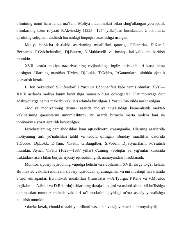 olimining nomi ham fanda ma’lum. Moliya muammolari bilan shug'ullangan yevropalik
olimlarning uzun ro'yxati F.Akvinskiy (1225—1274 yillar)dan boshlanadi. U ilk marta
qirolning soliqlami undirish borasidagi huquqini asoslashga uringan.
Moliya  bo'yicha  dastlabki  asarlarning  mualliflari  qatoriga  F.Petrarka,  D.Karaf,
Bernardo,  F.Gvichchardini,  Dj.Botero,  N.Makiavelli  va  boshqa  italiyaliklami  kiritish
mumkin.
XVII
asrda  moliya  nazariyasining  rivjlanishiga  ingliz  iqtisodchilari  katta  hissa
qo'shgan.  Ularning  orasidan  T.Men,  Dj.Lokk,  T.Gobbs,  P.Gautonlarni  alohida  ajratib
ko'rsatish kerak.
L. fon Sekendorf, S.Pufendorf, I.Yusti va I.Zonnenfels kabi nemis olimlari XVII—
XVIII asrlarda moliya fanini boyitishga munosib hissa qo'shganlar. Ular moliyaga doir
adabiyotlarga nemis maktabi vakillari sifatida kiritilgan. I.Yusti 1746 yilda nashr etilgan
«Moliya  mohiyatining  tizimi»  asarida  moliya  to'g'risidagi  kameralistik  maktab
vakillarining  qarashlarini  umumlashtirdi.  Bu  asarda  birinchi  marta  moliya  fani  va
moliyaviy siyosat ajratilib ko'rsatilgan.
Fiziokratlaming o'tmishdoshlari ham iqtisodiyotni o'rganganlar. Ularning asarlarida
moliyaning  turli  yo'nalishlari  tahlil  va  tadqiq  qilingan.  Bunday  mualliflar  qatorida
T.Gobbs,  Dj.Lokk,  D.Yum,  V.Petti,  G.Baugilber,  S.Voban,  Dj.Styuartlarni  ko'rsatish
mumkin. Aynan  V.Petti  (1623—1687 yillar)  o'zining «Soliqlar  va  yig'imlar  xususida
traktatlar» asari bilan burjua siyosiy iqtisodining ilk namoyandasi hisoblanadi.
Mumtoz siyosiy iqtisodning vujudga kelishi va rivojlanishi XVIII asrga to'g'ri keladi.
Bu maktab vakillari moliyani siyosiy iqtisoddan ajratmaganlar va uni mustaqil fan sifatida
e’tirof etmaganlar. Bu maktab mualliflari (fransuzlar —A.Tyurgo, F.Kene va V.Mirabo,
inglizlar — A.Smit va D.Rikardo) ishlarining darajasi, hajmi va uslubi xilma-xil bo'lishiga
qaramasdan mumtoz maktab vakillari ta’limotlarini quyidagi to'rtta asosiy yo'nalishga
keltirish mumkin:
• davlat kerak, chunki u «tabiiy tartib»ni hasaddan va tajovuzlardan himoyalaydi;
