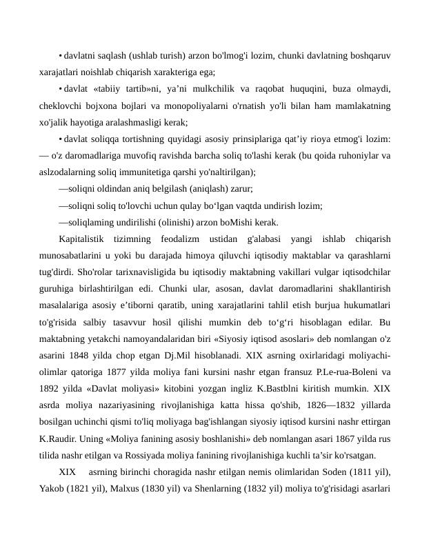 • davlatni saqlash (ushlab turish) arzon bo'lmog'i lozim, chunki davlatning boshqaruv
xarajatlari noishlab chiqarish xarakteriga ega;
• davlat  «tabiiy  tartib»ni,  ya’ni  mulkchilik  va  raqobat  huquqini,  buza  olmaydi,
cheklovchi bojxona bojlari va monopoliyalarni o'rnatish yo'li bilan ham mamlakatning
xo'jalik hayotiga aralashmasligi kerak;
• davlat soliqqa tortishning quyidagi asosiy prinsiplariga qat’iy rioya etmog'i lozim:
— o'z daromadlariga muvofiq ravishda barcha soliq to'lashi kerak (bu qoida ruhoniylar va
aslzodalarning soliq immunitetiga qarshi yo'naltirilgan);
—soliqni oldindan aniq belgilash (aniqlash) zarur;
—soliqni soliq to'lovchi uchun qulay bo‘lgan vaqtda undirish lozim;
—soliqlaming undirilishi (olinishi) arzon boMishi kerak.
Kapitalistik  tizimning  feodalizm  ustidan  g'alabasi  yangi  ishlab  chiqarish
munosabatlarini u yoki bu darajada himoya qiluvchi iqtisodiy maktablar va qarashlarni
tug'dirdi. Sho'rolar tarixnavisligida bu iqtisodiy maktabning vakillari vulgar iqtisodchilar
guruhiga  birlashtirilgan  edi.  Chunki  ular,  asosan,  davlat  daromadlarini  shakllantirish
masalalariga asosiy e’tiborni qaratib, uning xarajatlarini tahlil etish burjua hukumatlari
to'g'risida  salbiy  tasavvur  hosil  qilishi  mumkin  deb  to‘g‘ri  hisoblagan  edilar.  Bu
maktabning yetakchi namoyandalaridan biri «Siyosiy iqtisod asoslari» deb nomlangan o'z
asarini 1848 yilda chop etgan Dj.Mil hisoblanadi. XIX asrning oxirlaridagi moliyachi-
olimlar qatoriga 1877 yilda moliya fani kursini nashr etgan fransuz P.Le-rua-Boleni va
1892 yilda «Davlat moliyasi» kitobini yozgan ingliz K.Bastblni kiritish mumkin. XIX
asrda  moliya  nazariyasining  rivojlanishiga  katta  hissa  qo'shib,  1826—1832  yillarda
bosilgan uchinchi qismi to'liq moliyaga bag'ishlangan siyosiy iqtisod kursini nashr ettirgan
K.Raudir. Uning «Moliya fanining asosiy boshlanishi» deb nomlangan asari 1867 yilda rus
tilida nashr etilgan va Rossiyada moliya fanining rivojlanishiga kuchli ta’sir ko'rsatgan.
XIX
asrning birinchi choragida nashr etilgan nemis olimlaridan Soden (1811 yil),
Yakob (1821 yil), Malxus (1830 yil) va Shenlarning (1832 yil) moliya to'g'risidagi asarlari
