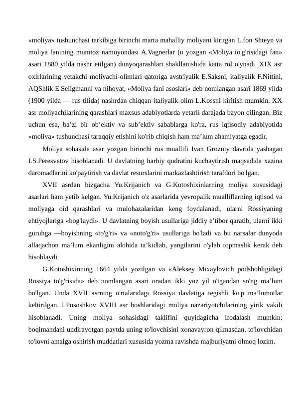 «moliya» tushunchasi tarkibiga birinchi marta mahalliy moliyani kiritgan L.fon Shteyn va
moliya fanining mumtoz namoyondasi A.Vagnerlar (u yozgan «Moliya to'g'risidagi fan»
asari 1880 yilda nashr etilgan) dunyoqarashlari shakllanishida katta rol o'ynadi. XIX asr
oxirlarining yetakchi moliyachi-olimlari qatoriga avstriyalik E.Saksni, italiyalik F.Nittini,
AQShlik E.Seligmanni va nihoyat, «Moliya fani asoslari» deb nomlangan asari 1869 yilda
(1900 yilda — rus tilida) nashrdan chiqqan italiyalik olim L.Kossni kiritish mumkin. XX
asr moliyachilarining qarashlari maxsus adabiyotlarda yetarli darajada bayon qilingan. Biz
uchun esa, ba’zi bir ob’ektiv va sub’ektiv sabablarga ko'ra, rus iqtisodiy adabiyotida
«moliya» tushunchasi taraqqiy etishini ko'rib chiqish ham ma’lum ahamiyatga egadir.
Moliya sohasida asar yozgan birinchi rus muallifi Ivan Grozniy davrida yashagan
I.S.Peresvetov hisoblanadi. U davlatning harbiy qudratini kuchaytirish maqsadida xazina
daromadlarini ko'paytirish va davlat resurslarini markazlashtirish tarafdori bo'lgan.
XVII  asrdan  bizgacha  Yu.Krijanich  va  G.Kotoshixinlarning  moliya  xususidagi
asarlari ham yetib kelgan. Yu.Krijanich o'z asarlarida yevropalik mualliflarning iqtisod va
moliyaga  oid  qarashlari  va  mulohazalaridan  keng  foydalanadi,  ularni  Rossiyaning
ehtiyojlariga «bog'laydi». U davlatning boyish usullariga jiddiy e’tibor qaratib, ularni ikki
guruhga —boyishning «to'g'ri» va «noto'g'ri» usullariga bo'ladi va bu narsalar dunyoda
allaqachon ma’lum ekanligini alohida ta’kidlab, yangilarini o'ylab topmaslik kerak deb
hisoblaydi.
G.Kotoshixinning 1664 yilda yozilgan va «Aleksey Mixaylovich podshohligidagi
Rossiya to'g'risida» deb nomlangan asari oradan ikki yuz yil o'tgandan so'ng ma’lum
bo'lgan. Unda XVII asrning o'rtalaridagi  Rossiya davlatiga tegishli  ko'p ma’lumotlar
keltirilgan. I.Pososhkov XVIII asr boshlaridagi moliya nazariyotchilarining yirik vakili
hisoblanadi.  Uning  moliya  sohasidagi  taklifini  quyidagicha  ifodalash  mumkin:
boqimandani undirayotgan paytda uning to'lovchisini xonavayron qilmasdan, to'lovchidan
to'lovni amalga oshirish muddatlari xususida yozma ravishda majburiyatni olmoq lozim.
