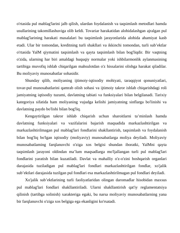 o'rtasida pul mablag'larini jalb qilish, ulardan foydalanish va taqsimlash metodlari hamda
usullarining takomillashuviga olib keldi. Tovariar harakatidan alohidalashgan ajralgan pul
mablag'larining harakati masalalari bu taqsimlash jarayonlarida alohida ahamiyat kasb
etadi. Ular bir tomondan, kreditning turli shakllari va ikkinchi tomondan, turli sub’ektlar
o'rtasida YalM qiymatini taqsimlash va qayta taqsimlash bilan bog'liqdir. Bir vaqtning
o'zida, ularning har biri amaldagi huquqiy normalar yoki ishbilarmonlik aylanmasining
tartibiga muvofiq ishlab chiqarilgan mahsulotdan o'z hissalarini olishga harakat qiladilar.
Bu moliyaviy munosabatlar sohasidir.
Shunday  qilib,  moliyaning  ijtimoiy-iqtisodiy  mohiyati,  taraqqiyot  qonuniyatlari,
tovar-pul munosabatlarini qamrab olish sohasi va ijtimoiy takror ishlab chiqarishdagi roli
jamiyatning iqtisodiy tuzumi, davlatning tabiati va funksiyalari bilan belgilanadi. Tarixiy
kategoriya sifatida ham moliyaning vujudga kelishi jamiyatning sinflarga bo'linishi va
davlatning paydo bo'lishi bilan bog'liq.
Kengaytirilgan  takror  ishlab  chiqarish  uchun  sharoitlarni  ta’minlash  hamda
davlatning  funksiyalari  va  vazifalarini  bajarish  maqsadida  markazlashtirilgan  va
markazlashtirilmagan pul mablag'lari fondlarini shakllantirish, taqsimlash va foydalanish
bilan bog'liq bo'lgan iqtisodiy (moliyaviy) munosabatlarga moliya deyiladi. Moliyaviy
munosabatlaming  farqlanuvchi  o'ziga  xos  belgisi  shundan  iboratki,  YalMni  qayta
taqsimlash  jarayoni  oldindan  ma’lum  maqsadlarga mo'ljallangan turli  pul  mablag'lari
fondlarini yaratish bilan kuzatiladi. Davlat va mahalliy o'z-o'zini boshqarish organlari
darajasida  tuziladigan  pul  mablag'lari  fondlari  markazlashtirilgan  fondlar,  xo'jalik
sub’ektlari darajasida tuzilgan pul fondlari esa markazlashtirilmagan pul fondlari deyiladi.
Xo'jalik sub’ektlarining turli faoliyatlaridan olingan daromadlar hisobidan maxsus
pul  mablag'lari  fondlari  shakllantiriladi.  Ularni  shakllantirish  qat'iy  reglamentatsiya
qilinish (tartibga solinish) xarakteriga egaki, bu narsa moliyaviy munosabatlarning yana
bir farqlanuvchi o'ziga xos belgiga ega ekanligini ko'rsatadi.
