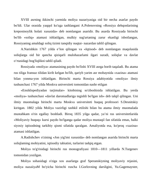 XVIII asrning ikkinchi yarmida moliya nazariyasiga oid bir necha asarlar paydo
bo'ldi. Ular orasida yaqqol ko'zga tashlangani A.Polenovning «Rossiya dehqonlarining
krepostnoylik holati xususida» deb nomlangan asaridir. Bu asarda Rossiyada birinchi
bo'lib  «soliq»  atamasi  ishlatilgan,  mulkiy  sug'urtaning  zarur  ekanligi  isbotlangan,
Rossiyaning amaldagi soliq tizimi tanqidiy nuqtai- nazardan tahlil qilingan.
A.Narishkin  1767  yilda  e’lon qilingan  va «Iqtisod»  deb nomlangan  maqolasida
soliqlarga  oid  bir  qancha  qiziqarli  mulohazarlami  ilgari  suradi,  soliqlar  va  davlat
o‘rtasidagi bog'liqlikni tahlil qiladi.
Rossiyada «moliya» atamasining paydo bo'lishi XVIII asrga borib taqaladi. Bu atama
rus tiliga fransuz tilidan kirib kelgan bo'lib, qariyb yarim asr mobaynida «xazina» atamasi
bilan  yonma-yon  ishlatilgan.  Birinchi  marta  Rossiya  adabiyotida  «moliya»  ilmiy
tushunchasi 1767 yilda Moskva universiteti tomonidan nashr etilgan
«Ensiklopediyadan  tarjimalar»  kitobining  so'zboshisida  ishlatilgan.  Bu  yerda
«moliya» tushunchasi «davlat daromadlariga tegishli bo'lgan ish» deb talqil qilingan. Uni
ilmiy  muomalaga  birinchi  marta  Moskva  universiteti  huquq  professori  S.Desnitskiy
kiritgan. 1802 yilda Moliya vazirligi tashkil etilishi bilan bu atama ilmiy muomalada
mustahkam o'rin egallay boshladi. Biroq 1835 yilga qadar, ya’ni rus universitetlarida
«Moliyaviy huquq» kursi paydo bo'lganga qadar moliya mustaqil fan sifatida emas, balki
siyosiy iqtisodning tarkibiy qismi sifatida qaralgan. Amaliyotda esa, ko'proq «xazina»
atamasi ishlatilgan.
A.Radishchev o'zining «Jon yig'imi xususida» deb nomlangan asarida birinchi marta
soliqlaming mohiyatini, iqtisodiy tabiatini, turlarini tadqiq etgan.
Moliya  to'g'risidagi  birinchi  rus  monografiyasi  1810—1811  yillarda  N.Turgenev
tomonidan yozilgan.
Moliya  sohasidagi  o'ziga  xos  asarlarga  graf  Speranskiyning  moliyaviy  rejasini,
moliya  nazaiiyaM  bo'yicha  birinchi  ruscha  I.Gorlovning  darsligini,  Yu.Gagemayster,
