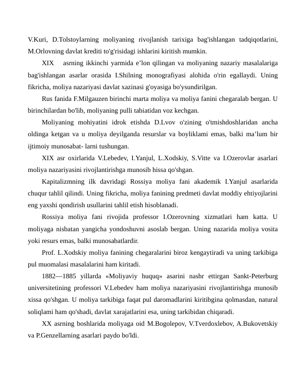 V.Kuri,  D.Tolstoylarning  moliyaning  rivojlanish  tarixiga  bag'ishlangan  tadqiqotlarini,
M.Orlovning davlat krediti to'g'risidagi ishlarini kiritish mumkin.
XIX
asrning ikkinchi yarmida e’lon qilingan va moliyaning nazariy masalalariga
bag'ishlangan  asarlar  orasida  I.Shilning  monografiyasi  alohida  o'rin  egallaydi.  Uning
fikricha, moliya nazariyasi davlat xazinasi g'oyasiga bo'ysundirilgan.
Rus fanida F.Milgauzen birinchi marta moliya va moliya fanini chegaralab bergan. U
birinchilardan bo'lib, moliyaning pulli tabiatidan voz kechgan.
Moliyaning  mohiyatini  idrok  etishda  D.Lvov  o'zining  o'tmishdoshlaridan  ancha
oldinga ketgan va u moliya deyilganda resurslar va boyliklami emas, balki ma’lum bir
ijtimoiy munosabat- larni tushungan.
XIX asr oxirlarida V.Lebedev, I.Yanjul, L.Xodskiy, S.Vitte va I.Ozerovlar asarlari
moliya nazariyasini rivojlantirishga munosib hissa qo'shgan.
Kapitalizmning  ilk  davridagi  Rossiya  moliya  fani  akademik  I.Yanjul  asarlarida
chuqur tahlil qilindi. Uning fikricha, moliya fanining predmeti davlat moddiy ehtiyojlarini
eng yaxshi qondirish usullarini tahlil etish hisoblanadi.
Rossiya  moliya  fani  rivojida  professor  I.Ozerovning  xizmatlari  ham  katta.  U
moliyaga nisbatan yangicha yondoshuvni asoslab bergan. Uning nazarida moliya vosita
yoki resurs emas, balki munosabatlardir.
Prof. L.Xodskiy moliya fanining chegaralarini biroz kengaytiradi va uning tarkibiga
pul muomalasi masalalarini ham kiritadi.
1882—1885  yillarda  «Moliyaviy  huquq»  asarini  nashr  ettirgan  Sankt-Peterburg
universitetining professori V.Lebedev ham moliya nazariyasini rivojlantirishga munosib
xissa qo'shgan. U moliya tarkibiga faqat pul daromadlarini kiritibgina qolmasdan, natural
soliqlami ham qo'shadi, davlat xarajatlarini esa, uning tarkibidan chiqaradi.
XX asrning boshlarida moliyaga oid M.Bogolepov, V.Tverdoxlebov, A.Bukovetskiy
va P.Genzellarning asarlari paydo bo'ldi.
