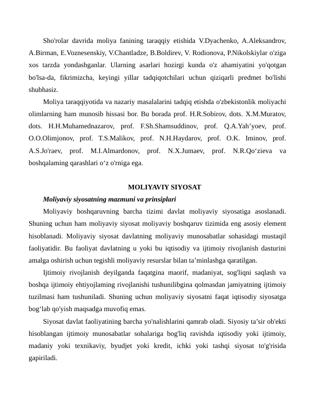 Sho'rolar davrida moliya fanining taraqqiy etishida V.Dyachenko, A.Aleksandrov,
A.Birman, E.Voznesenskiy, V.Chantladze, B.Boldirev, V. Rodionova, P.Nikolskiylar o'ziga
xos  tarzda  yondashganlar.  Ularning  asarlari  hozirgi  kunda  o'z  ahamiyatini  yo'qotgan
bo'lsa-da,  fikrimizcha,  keyingi  yillar  tadqiqotchilari  uchun  qiziqarli  predmet  bo'lishi
shubhasiz.
Moliya taraqqiyotida va nazariy masalalarini tadqiq etishda o'zbekistonlik moliyachi
olimlarning ham munosib hissasi bor. Bu borada prof. H.R.Sobirov, dots. X.M.Muratov,
dots.  H.H.Muhamednazarov,  prof.  F.Sh.Shamsuddinov,  prof.  Q.A.Yah’yoev,  prof.
O.O.Olimjonov,  prof.  T.S.Malikov,  prof.  N.H.Haydarov,  prof.  O.K.  Iminov,  prof.
A.S.Jo'raev,  prof.  M.I.Almardonov,  prof.  N.X.Jumaev,  prof.  N.R.Qo‘zieva  va
boshqalaming qarashlari o‘z o'rniga ega.
MOLIYAVIY SIYOSAT
Moliyaviy siyosatning mazmuni va prinsiplari 
Moliyaviy  boshqaruvning  barcha  tizimi  davlat  moliyaviy  siyosatiga  asoslanadi.
Shuning uchun ham moliyaviy siyosat moliyaviy boshqaruv tizimida eng asosiy element
hisoblanadi. Moliyaviy siyosat davlatning moliyaviy munosabatlar sohasidagi mustaqil
faoliyatidir. Bu faoliyat davlatning u yoki bu iqtisodiy va ijtimoiy rivojlanish dasturini
amalga oshirish uchun tegishli moliyaviy resurslar bilan ta’minlashga qaratilgan.
Ijtimoiy rivojlanish deyilganda faqatgina maorif, madaniyat, sog'liqni saqlash va
boshqa ijtimoiy ehtiyojlaming rivojlanishi tushunilibgina qolmasdan jamiyatning ijtimoiy
tuzilmasi ham tushuniladi. Shuning uchun moliyaviy siyosatni faqat iqtisodiy siyosatga
bog‘lab qo'yish maqsadga muvofiq emas.
Siyosat davlat faoliyatining barcha yo'nalishlarini qamrab oladi. Siyosiy ta’sir ob'ekti
hisoblangan ijtimoiy munosabatlar sohalariga bog'liq ravishda iqtisodiy yoki ijtimoiy,
madaniy  yoki  texnikaviy,  byudjet  yoki  kredit,  ichki  yoki  tashqi  siyosat  to'g'risida
gapiriladi.

