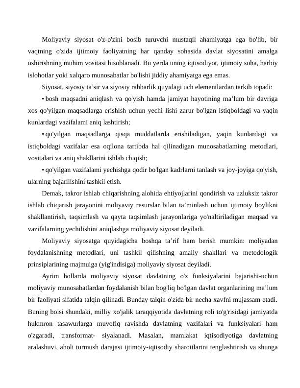 Moliyaviy  siyosat  o'z-o'zini  bosib  turuvchi  mustaqil  ahamiyatga  ega  bo'lib,  bir
vaqtning  o'zida  ijtimoiy  faoliyatning  har  qanday  sohasida  davlat  siyosatini  amalga
oshirishning muhim vositasi hisoblanadi. Bu yerda uning iqtisodiyot, ijtimoiy soha, harbiy
islohotlar yoki xalqaro munosabatlar bo'lishi jiddiy ahamiyatga ega emas.
Siyosat, siyosiy ta’sir va siyosiy rahbarlik quyidagi uch elementlardan tarkib topadi:
• bosh maqsadni aniqlash va qo'yish hamda jamiyat hayotining ma’lum bir davriga
xos qo'yilgan maqsadlarga erishish uchun yechi lishi zarur bo'lgan istiqboldagi va yaqin
kunlardagi vazifalami aniq lashtirish;
• qo'yilgan  maqsadlarga  qisqa  muddatlarda  erishiladigan,  yaqin  kunlardagi  va
istiqboldagi vazifalar esa oqilona tartibda hal qilinadigan munosabatlaming metodlari,
vositalari va aniq shakllarini ishlab chiqish;
• qo'yilgan vazifalami yechishga qodir bo'lgan kadrlarni tanlash va joy-joyiga qo'yish,
ularning bajarilishini tashkil etish.
Demak, takror ishlab chiqarishning alohida ehtiyojlarini qondirish va uzluksiz takror
ishlab chiqarish jarayonini moliyaviy resurslar bilan ta’minlash uchun ijtimoiy boylikni
shakllantirish, taqsimlash va qayta taqsimlash jarayonlariga yo'naltiriladigan maqsad va
vazifalarning yechilishini aniqlashga moliyaviy siyosat deyiladi.
Moliyaviy  siyosatga  quyidagicha  boshqa  ta’rif  ham  berish  mumkin:  moliyadan
foydalanishning  metodlari,  uni  tashkil  qilishning  amaliy  shakllari  va  metodologik
prinsiplarining majmuiga (yig'indisiga) moliyaviy siyosat deyiladi.
Ayrim  hollarda  moliyaviy  siyosat  davlatning  o'z  funksiyalarini  bajarishi-uchun
moliyaviy munosabatlardan foydalanish bilan bog'liq bo'lgan davlat organlarining ma’lum
bir faoliyati sifatida talqin qilinadi. Bunday talqin o'zida bir necha xavfni mujassam etadi.
Buning boisi shundaki, milliy xo'jalik taraqqiyotida davlatning roli to'g'risidagi jamiyatda
hukmron  tasawurlarga  muvofiq  ravishda  davlatning  vazifalari  va  funksiyalari  ham
o'zgaradi,  transformat-  siyalanadi.  Masalan,  mamlakat  iqtisodiyotiga  davlatning
aralashuvi, aholi turmush darajasi ijtimoiy-iqtisodiy sharoitlarini tenglashtirish va shunga
