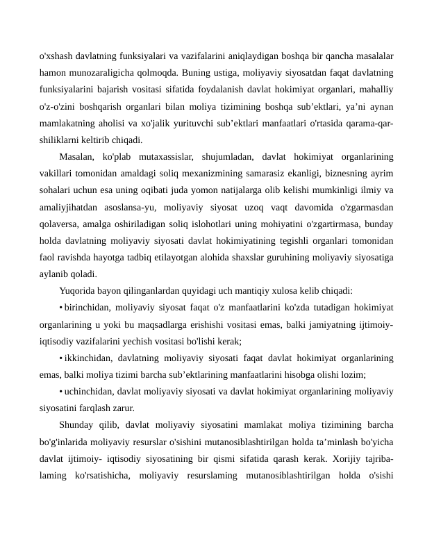 o'xshash davlatning funksiyalari va vazifalarini aniqlaydigan boshqa bir qancha masalalar
hamon munozaraligicha qolmoqda. Buning ustiga, moliyaviy siyosatdan faqat davlatning
funksiyalarini bajarish vositasi sifatida foydalanish davlat hokimiyat organlari, mahalliy
o'z-o'zini boshqarish organlari bilan moliya tizimining boshqa sub’ektlari, ya’ni aynan
mamlakatning aholisi va xo'jalik yurituvchi sub’ektlari manfaatlari o'rtasida qarama-qar-
shiliklarni keltirib chiqadi.
Masalan,  ko'plab  mutaxassislar,  shujumladan,  davlat  hokimiyat  organlarining
vakillari tomonidan amaldagi soliq mexanizmining samarasiz ekanligi, biznesning ayrim
sohalari uchun esa uning oqibati juda yomon natijalarga olib kelishi mumkinligi ilmiy va
amaliyjihatdan  asoslansa-yu,  moliyaviy  siyosat  uzoq  vaqt  davomida  o'zgarmasdan
qolaversa, amalga oshiriladigan soliq islohotlari uning mohiyatini o'zgartirmasa, bunday
holda davlatning moliyaviy siyosati davlat hokimiyatining tegishli organlari tomonidan
faol ravishda hayotga tadbiq etilayotgan alohida shaxslar guruhining moliyaviy siyosatiga
aylanib qoladi.
Yuqorida bayon qilinganlardan quyidagi uch mantiqiy xulosa kelib chiqadi:
• birinchidan, moliyaviy siyosat faqat o'z manfaatlarini ko'zda tutadigan hokimiyat
organlarining u yoki bu maqsadlarga erishishi vositasi emas, balki jamiyatning ijtimoiy-
iqtisodiy vazifalarini yechish vositasi bo'lishi kerak;
• ikkinchidan, davlatning moliyaviy siyosati faqat davlat hokimiyat organlarining
emas, balki moliya tizimi barcha sub’ektlarining manfaatlarini hisobga olishi lozim;
• uchinchidan, davlat moliyaviy siyosati va davlat hokimiyat organlarining moliyaviy
siyosatini farqlash zarur.
Shunday  qilib,  davlat  moliyaviy  siyosatini  mamlakat  moliya  tizimining  barcha
bo'g'inlarida moliyaviy resurslar o'sishini mutanosiblashtirilgan holda ta’minlash bo'yicha
davlat ijtimoiy- iqtisodiy siyosatining bir qismi sifatida qarash kerak. Xorijiy tajriba-
laming  ko'rsatishicha,  moliyaviy  resurslaming  mutanosiblashtirilgan  holda  o'sishi
