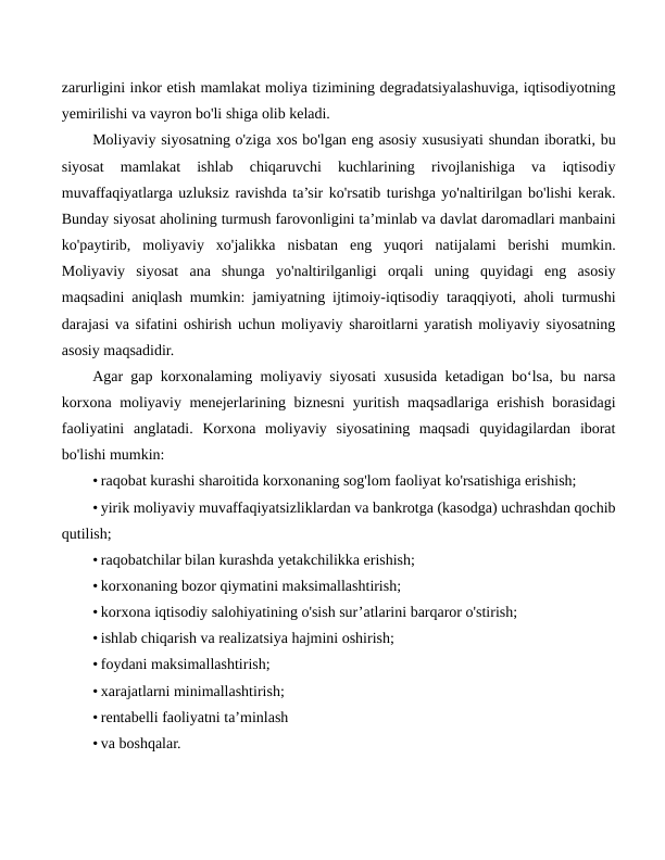 zarurligini inkor etish mamlakat moliya tizimining degradatsiyalashuviga, iqtisodiyotning
yemirilishi va vayron bo'li shiga olib keladi.
Moliyaviy siyosatning o'ziga xos bo'lgan eng asosiy xususiyati shundan iboratki, bu
siyosat  mamlakat  ishlab  chiqaruvchi  kuchlarining  rivojlanishiga  va  iqtisodiy
muvaffaqiyatlarga uzluksiz ravishda ta’sir ko'rsatib turishga yo'naltirilgan bo'lishi kerak.
Bunday siyosat aholining turmush farovonligini ta’minlab va davlat daromadlari manbaini
ko'paytirib,  moliyaviy  xo'jalikka  nisbatan  eng  yuqori  natijalami  berishi  mumkin.
Moliyaviy  siyosat  ana  shunga  yo'naltirilganligi  orqali  uning  quyidagi  eng  asosiy
maqsadini aniqlash mumkin: jamiyatning ijtimoiy-iqtisodiy taraqqiyoti, aholi turmushi
darajasi va sifatini oshirish uchun moliyaviy sharoitlarni yaratish moliyaviy siyosatning
asosiy maqsadidir.
Agar gap korxonalaming moliyaviy siyosati xususida ketadigan bo‘lsa, bu narsa
korxona moliyaviy menejerlarining biznesni yuritish maqsadlariga erishish borasidagi
faoliyatini  anglatadi.  Korxona  moliyaviy  siyosatining  maqsadi  quyidagilardan  iborat
bo'lishi mumkin:
• raqobat kurashi sharoitida korxonaning sog'lom faoliyat ko'rsatishiga erishish;
• yirik moliyaviy muvaffaqiyatsizliklardan va bankrotga (kasodga) uchrashdan qochib
qutilish;
• raqobatchilar bilan kurashda yetakchilikka erishish;
• korxonaning bozor qiymatini maksimallashtirish;
• korxona iqtisodiy salohiyatining o'sish sur’atlarini barqaror o'stirish;
• ishlab chiqarish va realizatsiya hajmini oshirish;
• foydani maksimallashtirish;
• xarajatlarni minimallashtirish;
• rentabelli faoliyatni ta’minlash
• va boshqalar.
