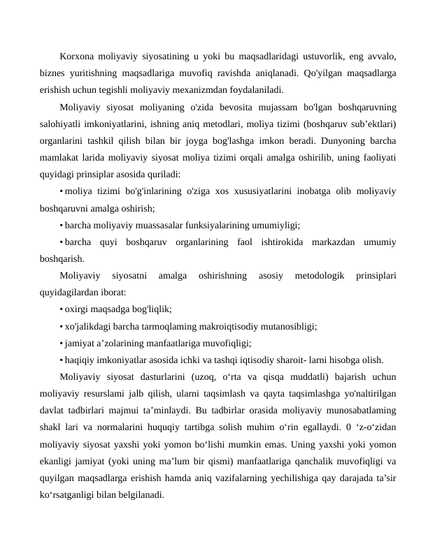 Korxona moliyaviy siyosatining u yoki bu maqsadlaridagi ustuvorlik, eng avvalo,
biznes yuritishning maqsadlariga muvofiq ravishda aniqlanadi. Qo'yilgan maqsadlarga
erishish uchun tegishli moliyaviy mexanizmdan foydalaniladi.
Moliyaviy  siyosat  moliyaning  o'zida  bevosita  mujassam  bo'lgan  boshqaruvning
salohiyatli imkoniyatlarini, ishning aniq metodlari, moliya tizimi (boshqaruv sub’ektlari)
organlarini tashkil qilish bilan bir joyga bog'lashga imkon beradi. Dunyoning barcha
mamlakat larida moliyaviy siyosat moliya tizimi orqali amalga oshirilib, uning faoliyati
quyidagi prinsiplar asosida quriladi:
• moliya tizimi bo'g'inlarining o'ziga xos xususiyatlarini inobatga olib moliyaviy
boshqaruvni amalga oshirish;
• barcha moliyaviy muassasalar funksiyalarining umumiyligi;
• barcha  quyi  boshqaruv  organlarining  faol  ishtirokida  markazdan  umumiy
boshqarish.
Moliyaviy  siyosatni  amalga  oshirishning  asosiy  metodologik  prinsiplari
quyidagilardan iborat:
• oxirgi maqsadga bog'liqlik;
• xo'jalikdagi barcha tarmoqlaming makroiqtisodiy mutanosibligi;
• jamiyat a’zolarining manfaatlariga muvofiqligi;
• haqiqiy imkoniyatlar asosida ichki va tashqi iqtisodiy sharoit- larni hisobga olish.
Moliyaviy  siyosat  dasturlarini  (uzoq,  o‘rta  va  qisqa  muddatli)  bajarish  uchun
moliyaviy resurslami jalb qilish, ularni taqsimlash va qayta taqsimlashga yo'naltirilgan
davlat tadbirlari majmui ta’minlaydi. Bu tadbirlar orasida moliyaviy munosabatlaming
shakl lari va normalarini huquqiy tartibga solish muhim o‘rin egallaydi. 0 ‘z-o‘zidan
moliyaviy siyosat yaxshi yoki yomon bo‘lishi mumkin emas. Uning yaxshi yoki yomon
ekanligi jamiyat (yoki uning ma’lum bir qismi) manfaatlariga qanchalik muvofiqligi va
quyilgan maqsadlarga erishish hamda aniq vazifalarning yechilishiga qay darajada ta’sir
ko‘rsatganligi bilan belgilanadi.
