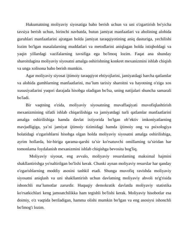 Hukumatning moliyaviy siyosatiga baho berish uchun va uni o'zgartirish bo'yicha
tavsiya berish uchun, birinchi navbatda, butun jamiyat manfaatlari va aholining alohida
guruhlari manfaatlarini ajratgan holda jamiyat taraqqiyotining aniq dasturiga, yechilishi
lozim bo'lgan masalalarning muddatlari va metodlarini aniqlagan holda istiqboldagi va
yaqin  yillardagi  vazifalarning  tavsifiga  ega  bo'lmoq  lozim.  Faqat  ana  shunday
sharoitdagina moliyaviy siyosatni amalga oshirishning konkret mexanizmini ishlab chiqish
va unga xolisona baho berish mumkin.
Agar moliyaviy siyosat ijtimoiy taraqqiyot ehtiyojlarini, jamiyatdagi barcha qatlamlar
va alohida gumhlarning manfaatlarini, ma’lum tarixiy sharoitni va hayotning o'ziga xos
xususiyatlarini yuqori darajada hisobga oladigan bo'lsa, uning natijalari shuncha samarali
bo'ladi.
Bir  vaqtning  o'zida,  moliyaviy  siyosatning  muvaffaqiyati  muvofiqlashtirish
mexanizmining sifatli ishlab chiqarilishiga va jamiyatdagi turli qatlamlar manfaatlarini
amalga  oshirilishiga  hamda  davlat  ixtiyorida  bo'lgan  ob’ektiv  imkoniyatlarning
mavjudligiga,  ya’ni  jamiyat  ijtimoiy  tizimidagi  hamda  ijtimoiy  ong  va  psixologiya
holatidagi o'zgarishlarni hisobga olgan holda moliyaviy siyosatni amalga oshirilishiga,
ayrim  hollarda,  bir-biriga  qarama-qarshi  ta’sir  ko'rsatuvchi  omillaming  ta’siridan  har
tomonlama foydalanish mexanizmini ishlab chiqishga bevosita bog'liq.
 Moliyaviy  siyosat,  eng  avvalo,  moliyaviy  resurslaming  maksimal  hajmini
shakllantirishga yo'naltirilgan bo'lishi kerak. Chunki aynan moliyaviy resurslar har qanday
o'zgarishlarning  moddiy  asosini  tashkil  etadi.  Shunga  muvofiq  ravishda  moliyaviy
siyosatni  aniqlash va uni shakllantirish uchun davlatning moliyaviy ahvoli to'g'risida
ishonchli  ma’lumotlar  zarurdir.  Huquqiy  demokratik  davlatda  moliyaviy  statistika
ko'rsatkichlari keng jamoatchilikka ham tegishli bo'lishi kerak. Moliyaviy hisobotlar esa
doimiy, o'z vaqtida beriladigan, hamma olishi mumkin bo'lgan va eng asosiysi ishonchli
bo'lmog'i lozim.
