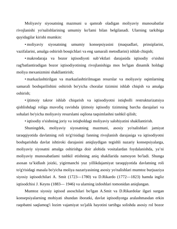 Moliyaviy  siyosatning  mazmuni  u  qamrab  oladigan  moliyaviy  munosabatlar
rivojlanishi  yo'nalishlarining  umumiy  ko'lami  bilan  belgilanadi.  Ularning  tarkibiga
quyidagilar kirishi mumkin:
• moliyaviy  siyosatning  umumiy  konsepsiyasini  (maqsadlari,  prinsiplarini,
vazifalarini, amalga oshirish bosqichlari va eng samarali metodlarini) ishlab chiqish;
• makrodaraja  va  bozor  iqtisodiyoti  sub’ektlari  darajasida  iqtisodiy  o'sishni
rag'batlantiradigan  bozor  iqtisodiyotining  rivojlanishiga  mos  bo'lgan  dinamik  holdagi
moliya mexanizmini shakllantirish;
• markazlashtirilgan  va  markazlashtirilmagan  resurslar  va  moliyaviy  oqimlarning
samarali  boshqarilishini  oshirish  bo'yicha  choralar  tizimini  ishlab  chiqish  va  amalga
oshirish;
• ijtimoiy  takror  ishlab  chiqarish  va  iqtisodiyotni  istiqbolli  restrukturizatsiya
qishlishdagi roliga muvofiq ravishda ijtimoiy iqtisodiy tizimning barcha darajalari va
sohalari bo'yicha moliyaviy resurslami oqilona taqsimlashni tashkil qilish;
• iqtisodiy o'sishning joriy va istiqboldagi moliyaviy salohiyatini shakllantirish.
Shuningdek,  moliyaviy  siyosatning  mazmuni,  asosiy  yo'nalishlari  jamiyat
taraqqiyotida davlatning roli to'g'risidagi fanning rivojlanish darajasiga va iqtisodiyotni
boshqarishda davlat ishtiroki darajasini aniqlaydigan tegishli nazariy konsepsiyalarga,
moliyaviy siyosatni  amalga oshirishga  doir  alohida  vositalardan  foydalanishda,  ya’ni
moliyaviy munosabatlami tashkil etishning aniq shakllarida namoyon bo'ladi. Shunga
asosan ta’kidlash joizki, yigirmanchi yuz yillikdajamiyat taraqqiyotida davlatning roli
to'g'risidagi masala bo'yicha moliya nazariyasining asosiy yo'nalishlari mumtoz burjuaziya
siyosiy iqtisodchilari A. Smit (1723—1780) va D.Rikardo (1772—1823) hamda ingliz
iqtisodchisi J. Keyns (1883— 1946) va ularning izdoshlari tomonidan aniqlangan.
Mumtoz siyosiy iqtisod asoschilari bo'lgan A.Smit va D.Rikardolar ilgari surgan
konsepsiyalarning mohiyati shundan iboratki, davlat iqtisodiyotga aralashmasdan erkin
raqobatni saqlamog'i lozim vajamiyat xo'jalik hayotini tartibga solishda asosiy rol bozor
