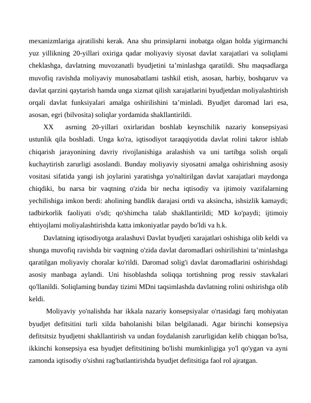 mexanizmlariga ajratilishi kerak. Ana shu prinsiplarni inobatga olgan holda yigirmanchi
yuz yillikning 20-yillari oxiriga qadar moliyaviy siyosat davlat xarajatlari va soliqlami
cheklashga, davlatning muvozanatli byudjetini ta’minlashga qaratildi. Shu maqsadlarga
muvofiq ravishda moliyaviy munosabatlami tashkil etish, asosan, harbiy, boshqaruv va
davlat qarzini qaytarish hamda unga xizmat qilish xarajatlarini byudjetdan moliyalashtirish
orqali  davlat  funksiyalari  amalga  oshirilishini  ta’minladi.  Byudjet  daromad lari  esa,
asosan, egri (bilvosita) soliqlar yordamida shakllantirildi.
XX
asrning  20-yillari  oxirlaridan  boshlab  keynschilik  nazariy  konsepsiyasi
ustunlik qila boshladi. Unga ko'ra, iqtisodiyot taraqqiyotida davlat rolini takror ishlab
chiqarish  jarayonining  davriy  rivojlanishiga  aralashish  va  uni  tartibga  solish  orqali
kuchaytirish zarurligi asoslandi. Bunday moliyaviy siyosatni amalga oshirishning asosiy
vositasi sifatida yangi ish joylarini yaratishga yo'naltirilgan davlat xarajatlari maydonga
chiqdiki,  bu  narsa  bir  vaqtning  o'zida  bir  necha  iqtisodiy  va  ijtimoiy  vazifalarning
yechilishiga imkon berdi: aholining bandlik darajasi ortdi va aksincha, ishsizlik kamaydi;
tadbirkorlik  faoliyati  o'sdi;  qo'shimcha  talab  shakllantirildi;  MD  ko'paydi;  ijtimoiy
ehtiyojlami moliyalashtirishda katta imkoniyatlar paydo bo'ldi va h.k.
Davlatning iqtisodiyotga aralashuvi Davlat byudjeti xarajatlari oshishiga olib keldi va
shunga muvofiq ravishda bir vaqtning o'zida davlat daromadlari oshirilishini ta’minlashga
qaratilgan moliyaviy choralar ko'rildi. Daromad solig'i davlat daromadlarini oshirishdagi
asosiy  manbaga  aylandi.  Uni  hisoblashda  soliqqa  tortishning  prog ressiv  stavkalari
qo'llanildi. Soliqlaming bunday tizimi MDni taqsimlashda davlatning rolini oshirishga olib
keldi.
 Moliyaviy yo'nalishda har ikkala nazariy konsepsiyalar o'rtasidagi farq mohiyatan
byudjet  defitsitini  turli  xilda  baholanishi  bilan  belgilanadi.  Agar  birinchi  konsepsiya
defitsitsiz byudjetni shakllantirish va undan foydalanish zarurligidan kelib chiqqan bo'lsa,
ikkinchi konsepsiya esa byudjet defitsitining bo'lishi mumkinligiga yo'l qo'ygan va ayni
zamonda iqtisodiy o'sishni rag'batlantirishda byudjet defitsitiga faol rol ajratgan.
