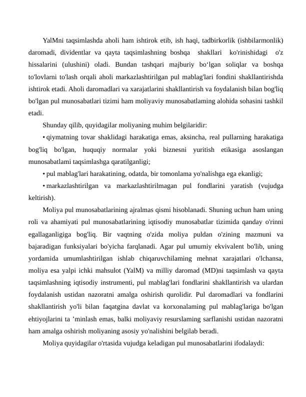 YalMni taqsimlashda aholi ham ishtirok etib, ish haqi, tadbirkorlik (ishbilarmonlik)
daromadi,  dividentlar  va qayta  taqsimlashning boshqa  shakllari   ko'rinishidagi   o'z
hissalarini  (ulushini)  oladi.  Bundan  tashqari  majburiy  bo‘lgan  soliqlar  va  boshqa
to'lovlarni to'lash orqali aholi markazlashtirilgan pul mablag'lari fondini shakllantirishda
ishtirok etadi. Aholi daromadlari va xarajatlarini shakllantirish va foydalanish bilan bog'liq
bo'lgan pul munosabatlari tizimi ham moliyaviy munosabatlaming alohida sohasini tashkil
etadi.
Shunday qilib, quyidagilar moliyaning muhim belgilaridir:
• qiymatning tovar shaklidagi harakatiga emas, aksincha, real pullarning harakatiga
bog'liq  bo'lgan,  huquqiy  normalar  yoki  biznesni  yuritish  etikasiga  asoslangan
munosabatlami taqsimlashga qaratilganligi;
• pul mablag'lari harakatining, odatda, bir tomonlama yo'nalishga ega ekanligi;
• markazlashtirilgan  va  markazlashtirilmagan  pul  fondlarini  yaratish  (vujudga
keltirish).
Moliya pul munosabatlarining ajralmas qismi hisoblanadi. Shuning uchun ham uning
roli va ahamiyati pul munosabatlarining iqtisodiy munosabatlar tizimida qanday o'rinni
egallaganligiga  bog'liq.  Bir  vaqtning  o'zida  moliya  puldan  o'zining  mazmuni  va
bajaradigan funksiyalari bo'yicha farqlanadi. Agar pul umumiy ekvivalent bo'lib, uning
yordamida  umumlashtirilgan  ishlab  chiqaruvchilaming  mehnat  xarajatlari  o'lchansa,
moliya esa yalpi ichki mahsulot (YalM) va milliy daromad (MD)ni taqsimlash va qayta
taqsimlashning iqtisodiy instrumenti, pul mablag'lari fondlarini shakllantirish va ulardan
foydalanish ustidan nazoratni amalga oshirish qurolidir. Pul daromadlari va fondlarini
shakllantirish yo'li bilan faqatgina davlat va korxonalaming pul mablag'lariga bo'lgan
ehtiyojlarini ta ’minlash emas, balki moliyaviy resurslaming sarflanishi ustidan nazoratni
ham amalga oshirish moliyaning asosiy yo'nalishini belgilab beradi.
Moliya quyidagilar o'rtasida vujudga keladigan pul munosabatlarini ifodalaydi:
