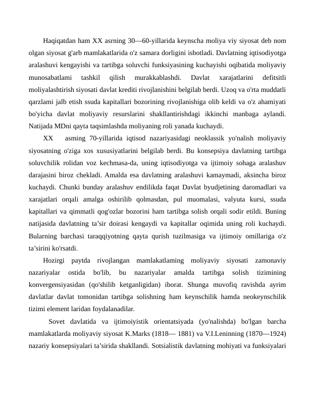 Haqiqatdan ham XX asrning 30—60-yillarida keynscha moliya viy siyosat deb nom
olgan siyosat g'arb mamlakatlarida o'z samara dorligini isbotladi. Davlatning iqtisodiyotga
aralashuvi kengayishi va tartibga soluvchi funksiyasining kuchayishi oqibatida moliyaviy
munosabatlami  tashkil  qilish  murakkablashdi.  Davlat  xarajatlarini  defitsitli
moliyalashtirish siyosati davlat krediti rivojlanishini belgilab berdi. Uzoq va o'rta muddatli
qarzlami jalb etish ssuda kapitallari bozorining rivojlanishiga olib keldi va o'z ahamiyati
bo'yicha  davlat  moliyaviy  resurslarini  shakllantirishdagi  ikkinchi  manbaga  aylandi.
Natijada MDni qayta taqsimlashda moliyaning roli yanada kuchaydi.
XX
asming  70-yillarida  iqtisod  nazariyasidagi  neoklassik  yo'nalish  moliyaviy
siyosatning o'ziga xos xususiyatlarini belgilab berdi. Bu konsepsiya davlatning tartibga
soluvchilik rolidan voz kechmasa-da, uning iqtisodiyotga va ijtimoiy sohaga aralashuv
darajasini biroz chekladi. Amalda esa davlatning aralashuvi kamaymadi, aksincha biroz
kuchaydi. Chunki bunday aralashuv endilikda faqat Davlat byudjetining daromadlari va
xarajatlari  orqali  amalga  oshirilib  qolmasdan,  pul  muomalasi,  valyuta  kursi,  ssuda
kapitallari va qimmatli qog'ozlar bozorini ham tartibga solish orqali sodir etildi. Buning
natijasida davlatning ta’sir doirasi kengaydi va kapitallar oqimida uning roli kuchaydi.
Bularning barchasi taraqqiyotning qayta qurish tuzilmasiga va ijtimoiy omillariga o'z
ta’sirini ko'rsatdi.
Hozirgi  paytda  rivojlangan  mamlakatlaming  moliyaviy  siyosati  zamonaviy
nazariyalar  ostida  bo'lib,  bu  nazariyalar  amalda  tartibga  solish  tizimining
konvergensiyasidan  (qo'shilib  ketganligidan)  iborat.  Shunga  muvofiq  ravishda  ayrim
davlatlar davlat tomonidan tartibga solishning ham keynschilik hamda neokeynschilik
tizimi element laridan foydalanadilar.
 Sovet  davlatida  va  ijtimoiyistik  orientatsiyada  (yo'nalishda)  bo'lgan  barcha
mamlakatlarda moliyaviy siyosat K.Marks (1818— 1881) va V.I.Leninning (1870—1924)
nazariy konsepsiyalari ta’sirida shakllandi. Sotsialistik davlatning mohiyati va funksiyalari
