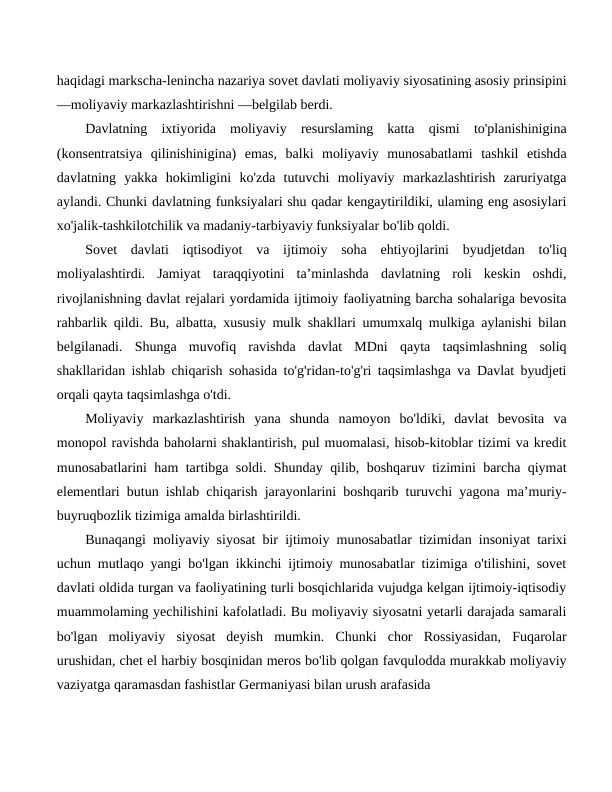 haqidagi markscha-lenincha nazariya sovet davlati moliyaviy siyosatining asosiy prinsipini
—moliyaviy markazlashtirishni —belgilab berdi.
Davlatning  ixtiyorida  moliyaviy  resurslaming  katta  qismi  to'planishinigina
(konsentratsiya  qilinishinigina)  emas,  balki  moliyaviy  munosabatlami  tashkil  etishda
davlatning  yakka  hokimligini  ko'zda  tutuvchi  moliyaviy  markazlashtirish  zaruriyatga
aylandi. Chunki davlatning funksiyalari shu qadar kengaytirildiki, ulaming eng asosiylari
xo'jalik-tashkilotchilik va madaniy-tarbiyaviy funksiyalar bo'lib qoldi.
Sovet  davlati  iqtisodiyot  va  ijtimoiy  soha  ehtiyojlarini  byudjetdan  to'liq
moliyalashtirdi.  Jamiyat  taraqqiyotini  ta’minlashda  davlatning  roli  keskin  oshdi,
rivojlanishning davlat rejalari yordamida ijtimoiy faoliyatning barcha sohalariga bevosita
rahbarlik qildi. Bu, albatta, xususiy mulk shakllari umumxalq mulkiga aylanishi bilan
belgilanadi.  Shunga  muvofiq  ravishda  davlat  MDni  qayta  taqsimlashning  soliq
shakllaridan ishlab chiqarish sohasida to'g'ridan-to'g'ri taqsimlashga va Davlat byudjeti
orqali qayta taqsimlashga o'tdi.
Moliyaviy  markazlashtirish  yana  shunda  namoyon  bo'ldiki,  davlat  bevosita  va
monopol ravishda baholarni shaklantirish, pul muomalasi, hisob-kitoblar tizimi va kredit
munosabatlarini ham tartibga soldi. Shunday qilib, boshqaruv tizimini barcha qiymat
elementlari butun ishlab chiqarish jarayonlarini boshqarib turuvchi yagona ma’muriy-
buyruqbozlik tizimiga amalda birlashtirildi.
Bunaqangi moliyaviy siyosat bir ijtimoiy munosabatlar tizimidan insoniyat tarixi
uchun mutlaqo yangi bo'lgan ikkinchi ijtimoiy munosabatlar tizimiga o'tilishini, sovet
davlati oldida turgan va faoliyatining turli bosqichlarida vujudga kelgan ijtimoiy-iqtisodiy
muammolaming yechilishini kafolatladi. Bu moliyaviy siyosatni yetarli darajada samarali
bo'lgan  moliyaviy  siyosat  deyish  mumkin.  Chunki  chor  Rossiyasidan,  Fuqarolar
urushidan, chet el harbiy bosqinidan meros bo'lib qolgan favqulodda murakkab moliyaviy
vaziyatga qaramasdan fashistlar Germaniyasi bilan urush arafasida
