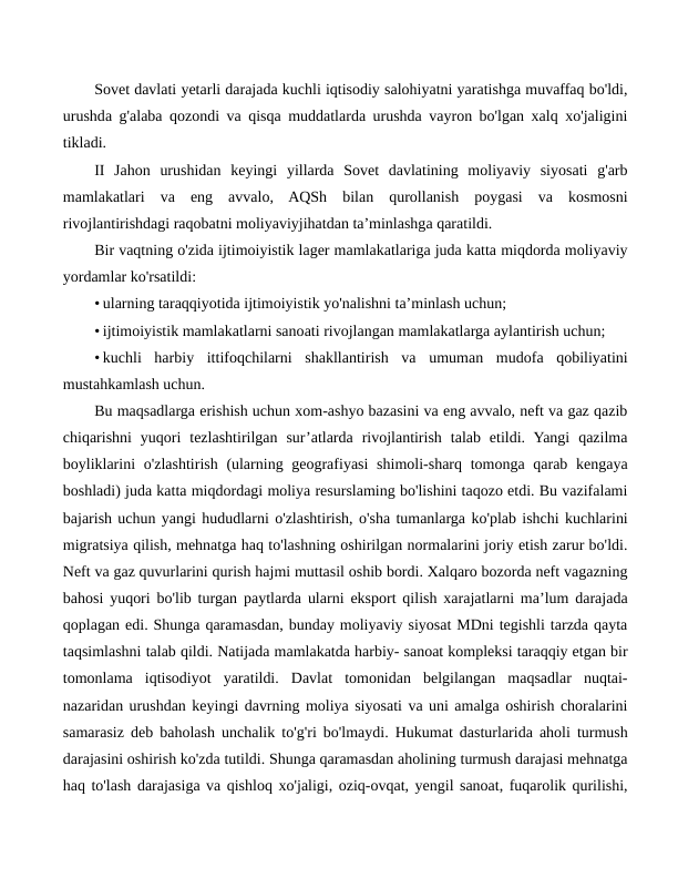 Sovet davlati yetarli darajada kuchli iqtisodiy salohiyatni yaratishga muvaffaq bo'ldi,
urushda g'alaba qozondi va qisqa muddatlarda urushda vayron bo'lgan xalq xo'jaligini
tikladi.
II  Jahon  urushidan  keyingi  yillarda  Sovet  davlatining  moliyaviy  siyosati  g'arb
mamlakatlari  va  eng  avvalo,  AQSh  bilan  qurollanish  poygasi  va  kosmosni
rivojlantirishdagi raqobatni moliyaviyjihatdan ta’minlashga qaratildi.
Bir vaqtning o'zida ijtimoiyistik lager mamlakatlariga juda katta miqdorda moliyaviy
yordamlar ko'rsatildi:
• ularning taraqqiyotida ijtimoiyistik yo'nalishni ta’minlash uchun;
• ijtimoiyistik mamlakatlarni sanoati rivojlangan mamlakatlarga aylantirish uchun;
• kuchli  harbiy  ittifoqchilarni  shakllantirish  va  umuman  mudofa  qobiliyatini
mustahkamlash uchun.
Bu maqsadlarga erishish uchun xom-ashyo bazasini va eng avvalo, neft va gaz qazib
chiqarishni  yuqori  tezlashtirilgan  sur’atlarda  rivojlantirish  talab  etildi.  Yangi  qazilma
boyliklarini  o'zlashtirish (ularning geografiyasi  shimoli-sharq tomonga qarab kengaya
boshladi) juda katta miqdordagi moliya resurslaming bo'lishini taqozo etdi. Bu vazifalami
bajarish uchun yangi hududlarni o'zlashtirish, o'sha tumanlarga ko'plab ishchi kuchlarini
migratsiya qilish, mehnatga haq to'lashning oshirilgan normalarini joriy etish zarur bo'ldi.
Neft va gaz quvurlarini qurish hajmi muttasil oshib bordi. Xalqaro bozorda neft vagazning
bahosi yuqori bo'lib turgan paytlarda ularni eksport qilish xarajatlarni ma’lum darajada
qoplagan edi. Shunga qaramasdan, bunday moliyaviy siyosat MDni tegishli tarzda qayta
taqsimlashni talab qildi. Natijada mamlakatda harbiy- sanoat kompleksi taraqqiy etgan bir
tomonlama  iqtisodiyot  yaratildi.  Davlat  tomonidan  belgilangan  maqsadlar  nuqtai-
nazaridan urushdan keyingi davrning moliya siyosati va uni amalga oshirish choralarini
samarasiz deb baholash unchalik to'g'ri bo'lmaydi. Hukumat dasturlarida aholi turmush
darajasini oshirish ko'zda tutildi. Shunga qaramasdan aholining turmush darajasi mehnatga
haq to'lash darajasiga va qishloq xo'jaligi, oziq-ovqat, yengil sanoat, fuqarolik qurilishi,
