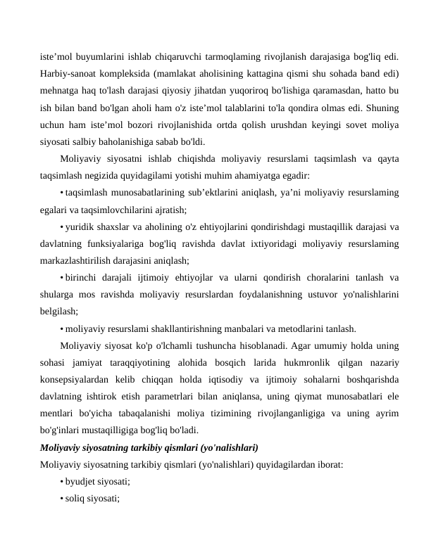 iste’mol buyumlarini ishlab chiqaruvchi tarmoqlaming rivojlanish darajasiga bog'liq edi.
Harbiy-sanoat kompleksida (mamlakat aholisining kattagina qismi shu sohada band edi)
mehnatga haq to'lash darajasi qiyosiy jihatdan yuqoriroq bo'lishiga qaramasdan, hatto bu
ish bilan band bo'lgan aholi ham o'z iste’mol talablarini to'la qondira olmas edi. Shuning
uchun ham iste’mol bozori rivojlanishida ortda qolish urushdan keyingi sovet moliya
siyosati salbiy baholanishiga sabab bo'ldi.
Moliyaviy  siyosatni  ishlab  chiqishda  moliyaviy  resurslami  taqsimlash  va  qayta
taqsimlash negizida quyidagilami yotishi muhim ahamiyatga egadir:
• taqsimlash munosabatlarining sub’ektlarini aniqlash, ya’ni moliyaviy resurslaming
egalari va taqsimlovchilarini ajratish;
• yuridik shaxslar va aholining o'z ehtiyojlarini qondirishdagi mustaqillik darajasi va
davlatning  funksiyalariga  bog'liq  ravishda  davlat  ixtiyoridagi  moliyaviy  resurslaming
markazlashtirilish darajasini aniqlash;
• birinchi  darajali  ijtimoiy  ehtiyojlar  va  ularni  qondirish  choralarini  tanlash  va
shularga  mos  ravishda  moliyaviy  resurslardan  foydalanishning  ustuvor  yo'nalishlarini
belgilash;
• moliyaviy resurslami shakllantirishning manbalari va metodlarini tanlash.
Moliyaviy siyosat ko'p o'lchamli tushuncha hisoblanadi. Agar umumiy holda uning
sohasi  jamiyat  taraqqiyotining  alohida  bosqich larida  hukmronlik  qilgan  nazariy
konsepsiyalardan  kelib  chiqqan  holda  iqtisodiy  va  ijtimoiy  sohalarni  boshqarishda
davlatning ishtirok etish parametrlari bilan aniqlansa, uning qiymat munosabatlari ele
mentlari  bo'yicha  tabaqalanishi  moliya  tizimining  rivojlanganligiga  va  uning  ayrim
bo'g'inlari mustaqilligiga bog'liq bo'ladi.
Moliyaviy siyosatning tarkibiy qismlari (yo'nalishlari) 
Moliyaviy siyosatning tarkibiy qismlari (yo'nalishlari) quyidagilardan iborat:
• byudjet siyosati;
• soliq siyosati;
