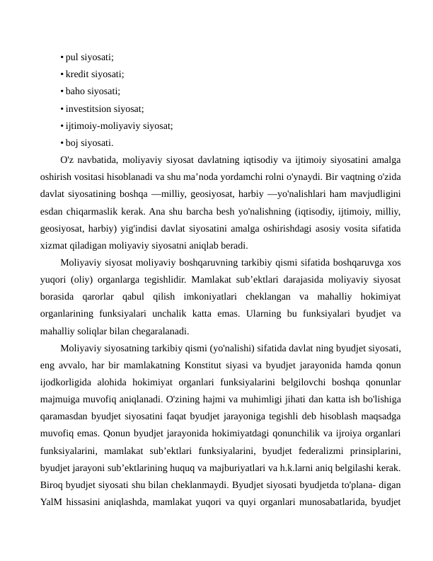 • pul siyosati;
• kredit siyosati;
• baho siyosati;
• investitsion siyosat;
• ijtimoiy-moliyaviy siyosat;
• boj siyosati.
O'z navbatida, moliyaviy siyosat davlatning iqtisodiy va ijtimoiy siyosatini amalga
oshirish vositasi hisoblanadi va shu ma’noda yordamchi rolni o'ynaydi. Bir vaqtning o'zida
davlat siyosatining boshqa —milliy, geosiyosat, harbiy —yo'nalishlari ham mavjudligini
esdan chiqarmaslik kerak. Ana shu barcha besh yo'nalishning (iqtisodiy, ijtimoiy, milliy,
geosiyosat, harbiy) yig'indisi davlat siyosatini amalga oshirishdagi asosiy vosita sifatida
xizmat qiladigan moliyaviy siyosatni aniqlab beradi.
Moliyaviy siyosat moliyaviy boshqaruvning tarkibiy qismi sifatida boshqaruvga xos
yuqori (oliy) organlarga tegishlidir. Mamlakat sub’ektlari darajasida moliyaviy siyosat
borasida  qarorlar  qabul  qilish  imkoniyatlari  cheklangan  va  mahalliy  hokimiyat
organlarining  funksiyalari  unchalik  katta  emas.  Ularning  bu  funksiyalari  byudjet  va
mahalliy soliqlar bilan chegaralanadi.
Moliyaviy siyosatning tarkibiy qismi (yo'nalishi) sifatida davlat ning byudjet siyosati,
eng avvalo, har bir mamlakatning Konstitut siyasi va byudjet jarayonida hamda qonun
ijodkorligida  alohida  hokimiyat  organlari  funksiyalarini  belgilovchi  boshqa  qonunlar
majmuiga muvofiq aniqlanadi. O'zining hajmi va muhimligi jihati dan katta ish bo'lishiga
qaramasdan byudjet siyosatini faqat byudjet jarayoniga tegishli deb hisoblash maqsadga
muvofiq emas. Qonun byudjet jarayonida hokimiyatdagi qonunchilik va ijroiya organlari
funksiyalarini,  mamlakat  sub’ektlari  funksiyalarini,  byudjet  federalizmi  prinsiplarini,
byudjet jarayoni sub’ektlarining huquq va majburiyatlari va h.k.larni aniq belgilashi kerak.
Biroq byudjet siyosati shu bilan cheklanmaydi. Byudjet siyosati byudjetda to'plana- digan
YalM hissasini aniqlashda, mamlakat yuqori va quyi organlari munosabatlarida, byudjet

