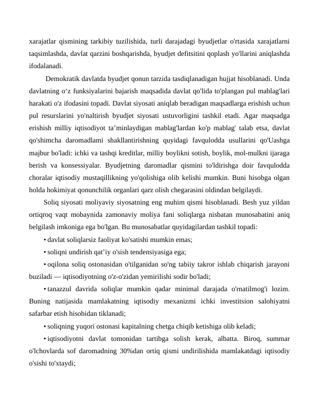 xarajatlar qismining tarkibiy tuzilishida, turli darajadagi byudjetlar o'rtasida xarajatlarni
taqsimlashda, davlat qarzini boshqarishda, byudjet defitsitini qoplash yo'llarini aniqlashda
ifodalanadi.
 Demokratik davlatda byudjet qonun tarzida tasdiqlanadigan hujjat hisoblanadi. Unda
davlatning o‘z funksiyalarini bajarish maqsadida davlat qo'lida to'plangan pul mablag'lari
harakati o'z ifodasini topadi. Davlat siyosati aniqlab beradigan maqsadlarga erishish uchun
pul resurslarini yo'naltirish byudjet siyosati ustuvorligini tashkil etadi. Agar maqsadga
erishish milliy iqtisodiyot ta’minlaydigan mablag'lardan ko'p mablag' talab etsa, davlat
qo'shimcha  daromadlami  shakllantirishning  quyidagi  favqulodda  usullarini  qo'Uashga
majbur bo'ladi: ichki va tashqi kreditlar, milliy boylikni sotish, boylik, mol-mulkni ijaraga
berish  va konsessiyalar.  Byudjetning daromadlar  qismini  to'ldirishga doir  favqulodda
choralar iqtisodiy mustaqillikning yo'qolishiga olib kelishi mumkin. Buni hisobga olgan
holda hokimiyat qonunchilik organlari qarz olish chegarasini oldindan belgilaydi.
Soliq siyosati moliyaviy siyosatning eng muhim qismi hisoblanadi. Besh yuz yildan
ortiqroq vaqt mobaynida zamonaviy moliya fani soliqlarga nisbatan munosabatini aniq
belgilash imkoniga ega bo'lgan. Bu munosabatlar quyidagilardan tashkil topadi:
• davlat soliqlarsiz faoliyat ko'satishi mumkin emas;
• soliqni undirish qat’iy o'sish tendensiyasiga ega;
• oqilona soliq ostonasidan o'tilganidan so'ng tabiiy takror ishlab chiqarish jarayoni
buziladi — iqtisodiyotning o'z-o'zidan yemirilishi sodir bo'ladi;
• tanazzul  davrida  soliqlar  mumkin  qadar  minimal  darajada  o'rnatilmog'i  lozim.
Buning  natijasida  mamlakatning  iqtisodiy  mexanizmi  ichki  investitsion  salohiyatni
safarbar etish hisobidan tiklanadi;
• soliqning yuqori ostonasi kapitalning chetga chiqib ketishiga olib keladi;
• iqtisodiyotni  davlat  tomonidan  tartibga  solish  kerak,  albatta.  Biroq,  summar
o'lchovlarda sof daromadning 30%dan ortiq qismi undirilishida mamlakatdagi iqtisodiy
o'sishi to'xtaydi;
