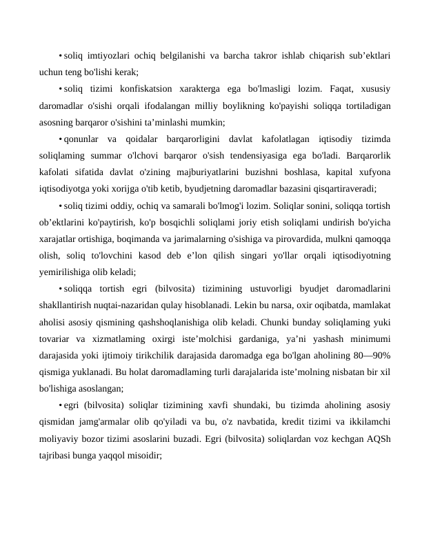 • soliq imtiyozlari ochiq belgilanishi va barcha takror ishlab chiqarish sub’ektlari
uchun teng bo'lishi kerak;
• soliq  tizimi  konfiskatsion  xarakterga  ega  bo'lmasligi  lozim.  Faqat,  xususiy
daromadlar o'sishi orqali ifodalangan milliy boylikning ko'payishi soliqqa tortiladigan
asosning barqaror o'sishini ta’minlashi mumkin;
• qonunlar  va  qoidalar  barqarorligini  davlat  kafolatlagan  iqtisodiy  tizimda
soliqlaming  summar  o'lchovi  barqaror  o'sish  tendensiyasiga  ega  bo'ladi.  Barqarorlik
kafolati  sifatida  davlat  o'zining  majburiyatlarini  buzishni  boshlasa,  kapital  xufyona
iqtisodiyotga yoki xorijga o'tib ketib, byudjetning daromadlar bazasini qisqartiraveradi;
• soliq tizimi oddiy, ochiq va samarali bo'lmog'i lozim. Soliqlar sonini, soliqqa tortish
ob’ektlarini ko'paytirish, ko'p bosqichli soliqlami joriy etish soliqlami undirish bo'yicha
xarajatlar ortishiga, boqimanda va jarimalarning o'sishiga va pirovardida, mulkni qamoqqa
olish,  soliq  to'lovchini  kasod  deb  e’lon  qilish  singari  yo'llar  orqali  iqtisodiyotning
yemirilishiga olib keladi;
• soliqqa  tortish  egri  (bilvosita)  tizimining  ustuvorligi  byudjet  daromadlarini
shakllantirish nuqtai-nazaridan qulay hisoblanadi. Lekin bu narsa, oxir oqibatda, mamlakat
aholisi asosiy qismining qashshoqlanishiga olib keladi. Chunki bunday soliqlaming yuki
tovariar  va  xizmatlaming  oxirgi  iste’molchisi  gardaniga,  ya’ni  yashash  minimumi
darajasida yoki ijtimoiy tirikchilik darajasida daromadga ega bo'lgan aholining 80—90%
qismiga yuklanadi. Bu holat daromadlaming turli darajalarida iste’molning nisbatan bir xil
bo'lishiga asoslangan;
• egri  (bilvosita) soliqlar tizimining xavfi  shundaki, bu tizimda aholining asosiy
qismidan jamg'armalar olib qo'yiladi va bu, o'z navbatida, kredit tizimi va ikkilamchi
moliyaviy bozor tizimi asoslarini buzadi. Egri (bilvosita) soliqlardan voz kechgan AQSh
tajribasi bunga yaqqol misoidir;
