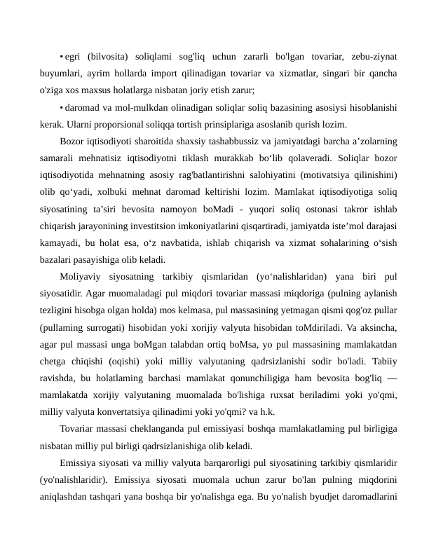 • egri  (bilvosita)  soliqlami  sog'liq  uchun  zararli  bo'lgan  tovariar,  zebu-ziynat
buyumlari, ayrim hollarda import qilinadigan tovariar va xizmatlar, singari bir qancha
o'ziga xos maxsus holatlarga nisbatan joriy etish zarur;
• daromad va mol-mulkdan olinadigan soliqlar soliq bazasining asosiysi hisoblanishi
kerak. Ularni proporsional soliqqa tortish prinsiplariga asoslanib qurish lozim.
Bozor iqtisodiyoti sharoitida shaxsiy tashabbussiz va jamiyatdagi barcha a’zolarning
samarali  mehnatisiz  iqtisodiyotni  tiklash  murakkab  bo‘lib  qolaveradi.  Soliqlar  bozor
iqtisodiyotida mehnatning asosiy rag'batlantirishni salohiyatini (motivatsiya qilinishini)
olib qo‘yadi, xolbuki mehnat daromad keltirishi lozim. Mamlakat iqtisodiyotiga soliq
siyosatining  ta’siri  bevosita  namoyon  boMadi  -  yuqori  soliq  ostonasi  takror  ishlab
chiqarish jarayonining investitsion imkoniyatlarini qisqartiradi, jamiyatda iste’mol darajasi
kamayadi, bu holat esa, o‘z navbatida, ishlab chiqarish va xizmat sohalarining o‘sish
bazalari pasayishiga olib keladi.
Moliyaviy  siyosatning  tarkibiy  qismlaridan  (yo‘nalishlaridan)  yana  biri  pul
siyosatidir. Agar muomaladagi pul miqdori tovariar massasi miqdoriga (pulning aylanish
tezligini hisobga olgan holda) mos kelmasa, pul massasining yetmagan qismi qog'oz pullar
(pullaming surrogati) hisobidan yoki xorijiy valyuta hisobidan toMdiriladi. Va aksincha,
agar pul massasi unga boMgan talabdan ortiq boMsa, yo pul massasining mamlakatdan
chetga  chiqishi  (oqishi)  yoki  milliy  valyutaning  qadrsizlanishi  sodir  bo'ladi.  Tabiiy
ravishda, bu holatlaming barchasi  mamlakat  qonunchiligiga ham  bevosita bog'liq  —
mamlakatda xorijiy valyutaning muomalada bo'lishiga ruxsat  beriladimi  yoki  yo'qmi,
milliy valyuta konvertatsiya qilinadimi yoki yo'qmi? va h.k.
Tovariar massasi cheklanganda pul emissiyasi boshqa mamlakatlaming pul birligiga
nisbatan milliy pul birligi qadrsizlanishiga olib keladi.
Emissiya siyosati va milliy valyuta barqarorligi pul siyosatining tarkibiy qismlaridir
(yo'nalishlaridir).  Emissiya  siyosati  muomala  uchun  zarur  bo'lan  pulning  miqdorini
aniqlashdan tashqari yana boshqa bir yo'nalishga ega. Bu yo'nalish byudjet daromadlarini
