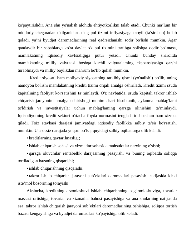 ko'paytirishdir. Ana shu yo'nalish alohida ehtiyotkorlikni talab etadi. Chunki ma’lum bir
miqdoriy chegaradan o'tilganidan so'ng pul tizimi inflyasiyaga moyil (ta’sirchan) bo'lib
qoladi, ya’ni byudjet daromadlarining real qadrsizlanishi sodir bo'lishi mumkin. Agar
qandaydir bir sabablarga ko'ra davlat o'z pul tizimini tartibga solishga qodir bo'lmasa,
mamlakatning  iqtisodiy  xavfsizligiga  putur  yetadi.  Chunki  bunday  sharoitda
mamlakatning  milliy  valyutasi  boshqa  kuchli  valyutalaming  ekspansiyasiga  qarshi
turaolmaydi va milliy boylikdan mahrum bo'lib qolish mumkin.
  Kredit siyosati ham moliyaviy siyosatning tarkibiy qismi (yo'nalishi) bo'lib, uning
namoyon bo'lishi mamlakatning krediti tizimi orqali amalga oshiriladi. Kredit tizimi ssuda
kapitalining faoliyat ko'rsatishini ta’minlaydi. O'z navbatida, ssuda kapitali takror ishlab
chiqarish jarayonini amalga oshirishdgi muhim shart hisoblanib, aylanma mablag'lami
to'ldirish  va  investitsiyalar  uchun  mablag'laming  qarzga  olinishini  ta’minlaydi.
Iqtisodiyotning kredit sektori o'rtacha foyda normasini tenglashtirish uchun ham xizmat
qiladi.  Foiz  stavkasi  darajasi  jamiyatdagi  iqtisodiy  faollikka  salbiy  ta’sir  ko'rsatishi
mumkin. U asossiz darajada yuqori bo'lsa, quyidagi salbiy oqibatlarga olib keladi:
• kreditlarning qaytarilmasligi;
• ishlab chiqarish sohasi va xizmatlar sohasida mahsulotlar narxining o'sishi;
• qarzga oluvchilar rentabellik darajasining pasayishi va buning oqibatda soliqqa
tortiladigan bazaning qisqarishi;
• ishlab chiqarishning qisqarishi;
• takror ishlab chiqarish jarayoni sub’ektlari daromadlari pasayishi natijasida ichki
iste’mol bozorining torayishi.
Aksincha, kreditning arzonlashuvi ishlab chiqarishning sog'lomlashuviga, tovariar
massasi ortishiga, tovariar va xizmatlar bahosi pasayishiga va ana shularning natijasida
esa, takror ishlab chiqarish jarayoni sub’ektlari daromadlarining oshishiga, soliqqa tortish
bazasi kengayishiga va byudjet daromadlari ko'payishiga olib keladi.
